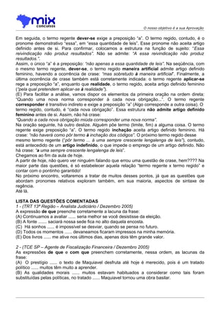 O nosso objetivo é a sua Aprovação


Em seguida, o termo regente dever-se exige a preposição “a”. O termo regido, contudo, é o
pronome demonstrativo “essa”, em “essa quantidade de leis”. Esse pronome não aceita artigo
definido antes de si. Para confirmar, colocamos a estrutura na função de sujeito: “Essa
reivindicação não produz resultados”. Não se admite: “A essa reivindicação não produz
resultados.”.
Assim, o único “a” é a preposição: “não apenas a essa quantidade de leis”. Na seqüência, com
o mesmo termo regente, dever-se, o termo regido maneira artificial admite artigo definido
feminino, havendo a ocorrência de crase: “mas sobretudo à maneira artificial”. Finalmente, a
última ocorrência de crase também está corretamente indicada: o termo regente aplicar-se
rege a preposição “a”, enquanto que realidade, o termo regido, aceita artigo definido feminino
(“pela qual pretendem aplicar-se à realidade”).
(E) Para facilitar a análise, vamos dispor os elementos da primeira oração na ordem direta:
“Quando uma nova norma corresponder à cada nova obrigação...”. O termo regente
corresponder é transitivo indireto e exige a preposição “a” (Algo corresponde a outra coisa). O
termo regido, contudo, é “cada nova obrigação”. Essa estrutura não admite artigo definido
feminino antes de si. Assim, não há crase:
“Quando a cada nova obrigação miúda corresponder uma nova norma”.
Na oração seguinte, há outro deslize. Alguém põe termo (limite, fim) a alguma coisa. O termo
regente exige preposição “a”. O termo regido inchação aceita artigo definido feminino. Há
crase: “não haverá como pôr termo à inchação dos códigos”. O próximo termo regido desse
mesmo termo regente (“pôr termo ... à uma sempre crescente lengalenga de leis”), contudo,
está antecedido de um artigo indefinido, o que impede o emprego de um artigo definido. Não
há crase: “a uma sempre crescente lengalenga de leis”.
Chegamos ao fim da aula de hoje.
A partir de hoje, não quero ver ninguém falando que errou uma questão de crase, hem???? Na
maior parte das questões, é só estabelecer aquela relação “termo regente x termo regido” e
contar com o pontinho garantido!
No próximo encontro, voltaremos a tratar de muitos desses pontos, já que as questões que
abordam pronomes relativos exploram também, em sua maioria, aspectos de sintaxe de
regência.
Até lá.

LISTA DAS QUESTÕES COMENTADAS
1 - (TRT 13ª Região – Analista Judiciário / Dezembro 2005)
A expressão de que preenche corretamente a lacuna da frase:
(A) Continuamos a avaliar ...... seria melhor se você desistisse da eleição.
(B) A fonte ....... saciará nossa sede fica no alto daquela encosta.
(C)) Há sonhos ...... é impossível se desviar, quando se pensa no futuro.
(D) Todos os momentos ...... devaneamos ficaram impressos na minha memória.
(E) Dos livros ...... me ative nos últimos dias, apenas dois têm grande valor.

2 - (TCE SP – Agente de Fiscalização Financeira / Dezembro 2005)
As expressões de que e com que preenchem corretamente, nessa ordem, as lacunas da
frase:
(A)) O prestígio ...... o texto de Maquiavel desfruta até hoje é merecido, pois é um tratado
político ...... muitos têm muito a aprender.
(B) As qualidades morais ...... muitos estavam habituados a considerar como tais foram
substituídas pelas políticas, no tratado ...... Maquiavel tornou uma obra basilar.
 