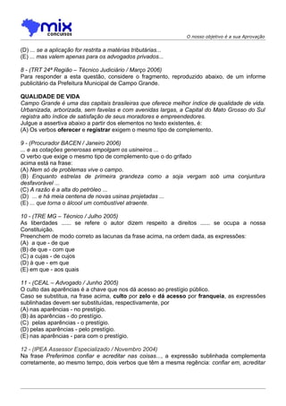 O nosso objetivo é a sua Aprovação


(D) ... se a aplicação for restrita a matérias tributárias...
(E) ... mas valem apenas para os advogados privados...

8 - (TRT 24ª Região – Técnico Judiciário / Março 2006)
Para responder a esta questão, considere o fragmento, reproduzido abaixo, de um informe
publicitário da Prefeitura Municipal de Campo Grande.

QUALIDADE DE VIDA
Campo Grande é uma das capitais brasileiras que oferece melhor índice de qualidade de vida.
Urbanizada, arborizada, sem favelas e com avenidas largas, a Capital do Mato Grosso do Sul
registra alto índice de satisfação de seus moradores e empreendedores.
Julgue a assertiva abaixo a partir dos elementos no texto existentes, é:
(A) Os verbos oferecer e registrar exigem o mesmo tipo de complemento.

9 - (Procurador BACEN / Janeiro 2006)
... e as cotações generosas empolgam os usineiros ...
O verbo que exige o mesmo tipo de complemento que o do grifado
acima está na frase:
(A) Nem só de problemas vive o campo.
(B) Enquanto estrelas de primeira grandeza como a soja vergam sob uma conjuntura
desfavorável ...
(C) A razão é a alta do petróleo ...
(D)) ... e há meia centena de novas usinas projetadas ...
(E) ... que torna o álcool um combustível atraente.

10 - (TRE MG – Técnico / Julho 2005)
As liberdades ...... se refere o autor dizem respeito a direitos ...... se ocupa a nossa
Constituição.
Preenchem de modo correto as lacunas da frase acima, na ordem dada, as expressões:
(A)) a que - de que
(B) de que - com que
(C) a cujas - de cujos
(D) à que - em que
(E) em que - aos quais

11 - (CEAL – Advogado / Junho 2005)
O culto das aparências é a chave que nos dá acesso ao prestígio público.
Caso se substitua, na frase acima, culto por zelo e dá acesso por franqueia, as expressões
sublinhadas devem ser substituídas, respectivamente, por
(A) nas aparências - no prestígio.
(B) às aparências - do prestígio.
(C)) pelas aparências - o prestígio.
(D) pelas aparências - pelo prestígio.
(E) nas aparências - para com o prestígio.

12 - (IPEA Assessor Especializado / Novembro 2004)
Na frase Preferimos confiar e acreditar nas coisas..., a expressão sublinhada complementa
corretamente, ao mesmo tempo, dois verbos que têm a mesma regência: confiar em, acreditar
 