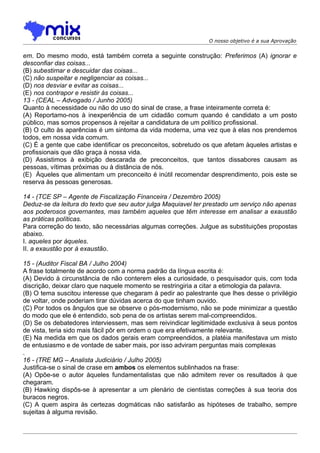 O nosso objetivo é a sua Aprovação


em. Do mesmo modo, está também correta a seguinte construção: Preferimos (A) ignorar e
desconfiar das coisas...
(B) subestimar e descuidar das coisas...
(C) não suspeitar e negligenciar as coisas...
(D) nos desviar e evitar as coisas...
(E))nos contrapor e resistir às coisas...
13 - (CEAL – Advogado / Junho 2005)
Quanto à necessidade ou não do uso do sinal de crase, a frase inteiramente correta é:
(A) Reportamo-nos à inexperiência de um cidadão comum quando é candidato a um posto
público, mas somos propensos à rejeitar a candidatura de um político profissional.
(B) O culto às aparências é um sintoma da vida moderna, uma vez que à elas nos prendemos
todos, em nossa vida comum.
(C) É a gente que cabe identificar os preconceitos, sobretudo os que afetam àqueles artistas e
profissionais que dão graça à nossa vida.
(D) Assistimos à exibição descarada de preconceitos, que tantos dissabores causam as
pessoas, vítimas próximas ou à distância de nós.
(E)) Àqueles que alimentam um preconceito é inútil recomendar desprendimento, pois este se
reserva às pessoas generosas.

14 - (TCE SP – Agente de Fiscalização Financeira / Dezembro 2005)
Deduz-se da leitura do texto que seu autor julga Maquiavel ter prestado um serviço não apenas
aos poderosos governantes, mas também aqueles que têm interesse em analisar a exaustão
as práticas políticas.
Para correção do texto, são necessárias algumas correções. Julgue as substituições propostas
abaixo.
I. aqueles por àqueles.
II. a exaustão por à exaustão.

15 - (Auditor Fiscal BA / Julho 2004)
A frase totalmente de acordo com a norma padrão da língua escrita é:
(A) Devido à circunstância de não conterem eles a curiosidade, o pesquisador quis, com toda
discrição, deixar claro que naquele momento se restringiria a citar a etimologia da palavra.
(B) O tema suscitou interesse que chegaram à pedir ao palestrante que lhes desse o privilégio
de voltar, onde poderiam tirar dúvidas acerca do que tinham ouvido.
(C) Por todos os ângulos que se observe o pós-modernismo, não se pode minimizar a questão
do modo que ele é entendido, sob pena de os artistas serem mal-compreendidos.
(D) Se os debatedores interviessem, mas sem reivindicar legitimidade exclusiva à seus pontos
de vista, teria sido mais fácil pôr em ordem o que era efetivamente relevante.
(E) Na medida em que os dados gerais eram compreendidos, a platéia manifestava um misto
de entusiasmo e de vontade de saber mais, por isso adviram perguntas mais complexas
.
16 - (TRE MG – Analista Judiciário / Julho 2005)
Justifica-se o sinal de crase em ambos os elementos sublinhados na frase:
(A) Opõe-se o autor àqueles fundamentalistas que não admitem rever os resultados à que
chegaram.
(B) Hawking dispôs-se à apresentar a um plenário de cientistas correções à sua teoria dos
buracos negros.
(C) A quem aspira às certezas dogmáticas não satisfarão as hipóteses de trabalho, sempre
sujeitas à alguma revisão.
 