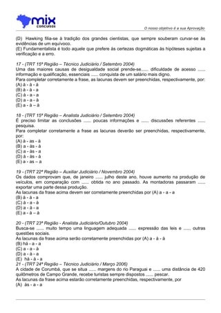 O nosso objetivo é a sua Aprovação


(D)) Hawking filia-se à tradição dos grandes cientistas, que sempre souberam curvar-se às
evidências de um equívoco.
(E) Fundamentalista é todo aquele que prefere às certezas dogmáticas às hipóteses sujeitas a
verificação e a erro.

17 - (TRT 15ª Região – Técnico Judiciário / Setembro 2004)
Uma das maiores causas de desigualdade social prende-se...... dificuldade de acesso ......
informação e qualificação, essenciais ...... conquista de um salário mais digno.
Para completar corretamente a frase, as lacunas devem ser preenchidas, respectivamente, por:
(A) à - à - à
(B) à - à - a
(C) à - a - a
(D) a - a - à
(E) a - à – à

18 - (TRT 15ª Região – Analista Judiciário / Setembro 2004)
É preciso limitar as conclusões ...... poucas informações e ...... discussões referentes ......
pesquisa.
Para completar corretamente a frase as lacunas deverão ser preenchidas, respectivamente,
por:
(A) à - as - à
(B))a - às - à
(C) a - às - a
(D) à - às - à
(E) a - as – a

19 - (TRT 22ª Região – Auxiliar Judiciário / Novembro 2004)
Os dados comprovam que, de janeiro ...... julho deste ano, houve aumento na produção de
veículos, em comparação com ...... obtida no ano passado. As montadoras passaram ......
exportar uma parte dessa produção.
As lacunas da frase acima devem ser corretamente preenchidas por (A) a - a - a
(B) à - à - a
(C) à - a - à
(D) a - à - a
(E) a - à – à

20 - (TRT 23ª Região - Analista Judiciário/Outubro 2004)
Busca-se ...... muito tempo uma linguagem adequada ...... expressão das leis e ...... outras
questões sociais.
As lacunas da frase acima serão corretamente preenchidas por (A) a - à - à
(B) há - a - a
(C) a - a - à
(D) a - à - a
(E)) há - à - a
21 - (TRT 24ª Região – Técnico Judiciário / Março 2006)
A cidade de Corumbá, que se situa ...... margens do rio Paraguai e ...... uma distância de 420
quilômetros de Campo Grande, recebe turistas sempre dispostos ...... pescar.
As lacunas da frase acima estarão corretamente preenchidas, respectivamente, por
(A)) às - a - a
 