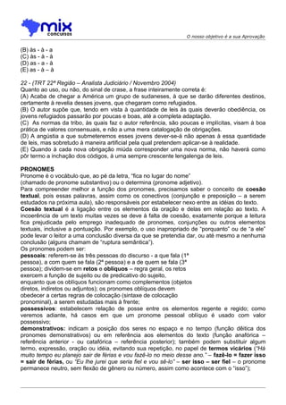 O nosso objetivo é a sua Aprovação


(B) às - à - a
(C) às - à - à
(D) as - a - à
(E) as - à – à

22 - (TRT 22ª Região – Analista Judiciário / Novembro 2004)
Quanto ao uso, ou não, do sinal de crase, a frase inteiramente correta é:
(A) Acaba de chegar a América um grupo de sudaneses, à que se darão diferentes destinos,
certamente à revelia desses jovens, que chegaram como refugiados.
(B) O autor supõe que, tendo em vista à quantidade de leis às quais deverão obediência, os
jovens refugiados passarão por poucas e boas, até a completa adaptação.
(C)) As normas da tribo, às quais faz o autor referência, são poucas e implícitas, visam à boa
prática de valores consensuais, e não a uma mera catalogação de obrigações.
(D) A angústia a que submeteremos esses jovens dever-se-á não apenas à essa quantidade
de leis, mas sobretudo à maneira artificial pela qual pretendem aplicar-se à realidade.
(E) Quando à cada nova obrigação miúda corresponder uma nova norma, não haverá como
pôr termo a inchação dos códigos, à uma sempre crescente lengalenga de leis.

PRONOMES
Pronome é o vocábulo que, ao pé da letra, “fica no lugar do nome”
(chamado de pronome substantivo) ou o determina (pronome adjetivo).
Para compreender melhor a função dos pronomes, precisamos saber o conceito de coesão
textual, pois essas palavras, assim como os conectivos (conjunção e preposição – a serem
estudados na próxima aula), são responsáveis por estabelecer nexo entre as idéias do texto.
Coesão textual é a ligação entre os elementos da oração e delas em relação ao texto. A
incoerência de um texto muitas vezes se deve à falta de coesão, exatamente porque a leitura
fica prejudicada pelo emprego inadequado de pronomes, conjunções ou outros elementos
textuais, inclusive a pontuação. Por exemplo, o uso inapropriado de “porquanto” ou de “a ele”
pode levar o leitor a uma conclusão diversa da que se pretendia dar, ou até mesmo a nenhuma
conclusão (alguns chamam de “ruptura semântica”).
Os pronomes podem ser:
pessoais: referem-se às três pessoas do discurso - a que fala (1ª
pessoa), a com quem se fala (2ª pessoa) e a de quem se fala (3ª
pessoa); dividem-se em retos e oblíquos – regra geral, os retos
exercem a função de sujeito ou de predicativo do sujeito,
enquanto que os oblíquos funcionam como complementos (objetos
diretos, indiretos ou adjuntos); os pronomes oblíquos devem
obedecer a certas regras de colocação (sintaxe de colocação
pronominal), a serem estudadas mais à frente;
possessivos: estabelecem relação de posse entre os elementos regente e regido; como
veremos adiante, há casos em que um pronome pessoal oblíquo é usado com valor
possessivo;
demonstrativos: indicam a posição dos seres no espaço e no tempo (função dêitica dos
pronomes demonstrativos) ou em referência aos elementos do texto (função anafórica –
referência anterior - ou catafórica – referência posterior); também podem substituir algum
termo, expressão, oração ou idéia, evitando sua repetição, no papel de termos vicários (“Há
muito tempo eu planejo sair de férias e vou fazê-lo no meio desse ano.” – fazê-lo = fazer isso
= sair de férias, ou “Eu lhe jurei que seria fiel e vou sê-lo” – ser isso – ser fiel – o pronome
permanece neutro, sem flexão de gênero ou número, assim como acontece com o “isso”);
 