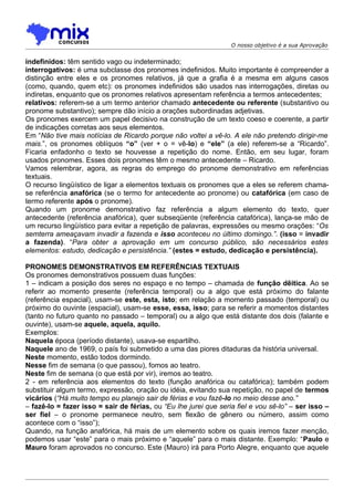 O nosso objetivo é a sua Aprovação


indefinidos: têm sentido vago ou indeterminado;
interrogativos: é uma subclasse dos pronomes indefinidos. Muito importante é compreender a
distinção entre eles e os pronomes relativos, já que a grafia é a mesma em alguns casos
(como, quando, quem etc): os pronomes indefinidos são usados nas interrogações, diretas ou
indiretas, enquanto que os pronomes relativos apresentam referência a termos antecedentes;
relativos: referem-se a um termo anterior chamado antecedente ou referente (substantivo ou
pronome substantivo); sempre dão início a orações subordinadas adjetivas.
Os pronomes exercem um papel decisivo na construção de um texto coeso e coerente, a partir
de indicações corretas aos seus elementos.
Em “Não tive mais notícias de Ricardo porque não voltei a vê-lo. A ele não pretendo dirigir-me
mais.”, os pronomes oblíquos “o” (ver + o = vê-lo) e “ele” (a ele) referem-se a “Ricardo”.
Ficaria enfadonho o texto se houvesse a repetição do nome. Então, em seu lugar, foram
usados pronomes. Esses dois pronomes têm o mesmo antecedente – Ricardo.
Vamos relembrar, agora, as regras do emprego do pronome demonstrativo em referências
textuais.
O recurso lingüístico de ligar a elementos textuais os pronomes que a eles se referem chama-
se referência anafórica (se o termo for antecedente ao pronome) ou catafórica (em caso de
termo referente após o pronome).
Quando um pronome demonstrativo faz referência a algum elemento do texto, quer
antecedente (referência anafórica), quer subseqüente (referência catafórica), lança-se mão de
um recurso lingüístico para evitar a repetição de palavras, expressões ou mesmo orações: “Os
semterra ameaçavam invadir a fazenda e isso aconteceu no último domingo.”. (isso = invadir
a fazenda). “Para obter a aprovação em um concurso público, são necessários estes
elementos: estudo, dedicação e persistência.” (estes = estudo, dedicação e persistência).

PRONOMES DEMONSTRATIVOS EM REFERÊNCIAS TEXTUAIS
Os pronomes demonstrativos possuem duas funções:
1 – indicam a posição dos seres no espaço e no tempo – chamada de função dêitica. Ao se
referir ao momento presente (referência temporal) ou a algo que está próximo do falante
(referência espacial), usam-se este, esta, isto; em relação a momento passado (temporal) ou
próximo do ouvinte (espacial), usam-se esse, essa, isso; para se referir a momentos distantes
(tanto no futuro quanto no passado – temporal) ou a algo que está distante dos dois (falante e
ouvinte), usam-se aquele, aquela, aquilo.
Exemplos:
Naquela época (período distante), usava-se espartilho.
Naquele ano de 1969, o país foi submetido a uma das piores ditaduras da história universal.
Neste momento, estão todos dormindo.
Nesse fim de semana (o que passou), fomos ao teatro.
Neste fim de semana (o que está por vir), iremos ao teatro.
2 - em referência aos elementos do texto (função anafórica ou catafórica); também podem
substituir algum termo, expressão, oração ou idéia, evitando sua repetição, no papel de termos
vicários (“Há muito tempo eu planejo sair de férias e vou fazê-lo no meio desse ano.”
– fazê-lo = fazer isso = sair de férias, ou “Eu lhe jurei que seria fiel e vou sê-lo” – ser isso –
ser fiel – o pronome permanece neutro, sem flexão de gênero ou número, assim como
acontece com o “isso”);
Quando, na função anafórica, há mais de um elemento sobre os quais iremos fazer menção,
podemos usar “este” para o mais próximo e “aquele” para o mais distante. Exemplo: “Paulo e
Mauro foram aprovados no concurso. Este (Mauro) irá para Porto Alegre, enquanto que aquele
 