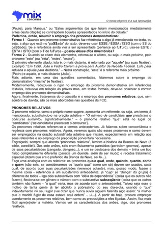 O nosso objetivo é a sua Aprovação


(Paulo), para Manaus.” ou “Estes argumentos (os que foram mencionados imediatamente
antes desta citação) se contrapõem àqueles apresentados no início do debate.”
Podemos, então, resumir o emprego dos pronomes demonstrativos:
Forma 1 - Quando um pronome demonstrativo faz referência a algo já mencionado no texto, ou
seja, a algo que está no “paSSado” do texto, deve-se usar ESSE / ESSA / ISSO (com o SS do
paSSado). Se a referência ainda vier a ser apresentada (pertence ao fuTuro), usa-se ESTE /
ESTA / ISTO (com o T do fuTuro) – gostou dessa dica mnemônica?
Forma 2 - Quando se citam dois elementos, retoma-se o último, ou seja, o mais próximo, pelo
pronome "este" (ou "esta", "estes", "estas").
O primeiro elemento citado, isto é, o mais distante, é retomado por "aquele" (ou suas flexões).
Exemplo: “Em 1998, João e Pedro fizeram a prova para Auditor da Receita Federal. Este para
Aduana e aquele para Auditoria.” – Nesta construção, “este” é o referente mais próximo
(Pedro) e aquele, o mais distante (João).
Mais adiante, em uma das questões comentadas, falaremos sobre o emprego do
demonstrativo “mesmo” (e flexões).
Modernamente, reduziu-se o rigor no emprego do pronome demonstrativo em referências
textuais, inclusive em relação às provas mas, em textos formais, deve-se observar o correto
emprego dos pronomes demonstrativos.
Agora, finalmente, trataremos do o conceito e o emprego dos pronomes relativos, que, sem
sombra de dúvida, são os mais abordados nas questões da FCC.

PRONOMES RELATIVOS
O pronome relativo, como o próprio nome sugere, apresenta um referente, ou seja, um termo já
mencionado, substituindo-o na oração adjetiva – “O número de candidatos que prestaram o
concurso aumentou significativamente.” – o pronome relativo “que” está no lugar de
“candidatos” (“os candidatos prestaram o concurso”).
Os pronomes relativos referem-se a termos antecedentes. Já falamos sobre concordância e
regência com pronomes relativos. Agora, veremos quais são esses pronomes e como devem
ser empregados na oração subordinada adjetiva que iniciam, especialmente em relação aos
seus referentes e ao emprego da preposição porventura necessária.
Engraçado, sempre que abordo “pronomes relativos”, lembro a história da Branca de Neve (é
sério, acredite!). Dos sete anões, seis eram fisicamente parecidos (pareciam gnomos), apesar
de suas peculiaridades (zangado, dengoso...), e um se destacava dos demais – tinha um tipo
físico completamente diferente (parecia um duende, além de ser mudo) e recebia tratamento
especial (dizem que era o preferido da Branca de Neve, sei lá...).
Faço uma analogia com os relativos: os pronomes que/o qual, onde, quando, quanto, como
e quem (são seis, se considerarmos os “que/o qual” como um só) devem ser usados, cada
qual, de acordo com suas peculiaridades (veremos adiante), mas, grosso modo, fazem a
mesma coisa - referência a um substantivo antecedente; já “cujo” (o “Dunga” do grupo) é
diferente de todos – liga dois substantivos com “idéia de dependência” (coisa que os outros não
fazem), flexiona-se em gênero e número com o substantivo subseqüente (coisa que os outros
também não fazem – “o qual” varia, mas de acordo com o antecedente). Talvez seja esse o
motivo de tanta gente já ter abolido o pobrezinho do seu dia-a-dia, usando o “que”
indevidamente no seu lugar (vai dizer que nunca ouviu alguém falando algo assim: “a mulher
que o marido fugiu de casa esteve aqui ontem” – ui...). A partir de hoje, procure empregar
corretamente os pronomes relativos, bem como as preposições a eles ligadas. Assim, fica mais
fácil apre(e)nder a matéria. Vamos ver as características dos anões, digo, dos pronomes
relativos.
 
