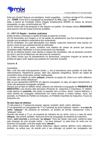 O nosso objetivo é a sua Aprovação


Está com dúvida? Busque um paradigma. Aceito sugestões.... Lembrou de algum? Eu conheço
um – FERIR. Como fica a conjugação do paradigma? Eu firo. Logo, “eu adiro”.
Aliás, a banca da Fundação Carlos Chagas simplesmente ADORA os verbos de terceira
conjugação, ou seja, os terminados por “IR”.
Outros verbos são mais perigosos e não seguem um padrão. Um desses verbos (REQUERER)
será assunto uma de nossas próximas questões.

11 - (TRT 13ª Região – Analista Judiciário)
Estão corretos o emprego e a grafia de todas as palavras na frase:
(A) Há discussões que chegam a um tal estado de paradoxismo que fica improvável alguma
solução que se adeque à expectativa dos contendores.
(B) Os candidatos, em suas altercalções num debate, costumam dissiminar mais injúrias um
contra o outro do que esclarecimentos ao eleitorado.
(C) A democracia, por vezes, constitue uma espécie de campo de provas que poucos
candidatos estão habilitados a cruzar prezervando sua dignidade.
(D) Se os eleitores fossem mais atentos à inépsia dos candidatos, não se deixariam envolver
por tudo o que há de falascioso nos discursos de campanha.
(E) Crêem muitos que há obsolescência na democracia, conquanto ninguém se arvore em
profeta de algum outro regime que pudesse ser mais bem sucedido.

Gabarito: E

Comentário.
Não, você não está enlouquecendo (ainda...), nós já abordamos essa questão na Aula Zero
(demonstrativa), Repetimo-la porque, além dos aspectos ortográficos, devem ser objeto de
comentário duas construções verbais inadequadas.
A primeira, em relação ao verbo adequar, presente na opção (A). Esse é um verbo defectivo.
Mas o que são verbos defectivos?
São os que apresentam DEFEITO em alguma conjugação, ou seja, em algum tempo/modo, o
verbo não apresenta conjugação completa.
Sempre que se falar em defeito verbal, estamos nos referindo à conjugação do PRESENTE DO
INDICATIVO e aos tempos dele derivados (Presente do Subjuntivo e Imperativo). O “defeito”
existe apenas no presente, não existe no passado nem no futuro. Assim, mesmo defectivo, o
verbo poderá ser conjugado inteiramente nos outros tempos e modos verbais, como, por
exemplo, no Pretérito do Perfeito do Indicativo, no Pretérito Imperfeito do Subjuntivo, Futuro do
Subjuntivo etc.

Há dois tipos de defeitos:
1º) não possuir a 1ª pessoa do singular, apenas. (explodir, abolir, colorir, delinqüir);
2º) só apresentar as conjugações da 1ª e 2ª pessoas do plural (adequar, reaver) – é o caso do
verbo “adequar”. No presente do indicativo, só existem as formas “adequamos” (nós) e
“adequais” (vós).
Quando não existe a 1ª p.s. do presente do indicativo de um verbo, como é o caso do verbo
adequar, não existirá, também, nenhuma forma de conjugação do presente do subjuntivo.
Assim, está incorreta a construção “se adeque”. Para sair dessa “saia justa”, podemos optar
pelo emprego de uma locução verbal – “se deva adequar” ou pela troca do verbo por um
sinônimo (na questão, uma boa opção seria “atenda”).
Uma última observação sobre verbos defectivos: alguns autores definem como defectivos,
também, os verbos que, de acordo com o seu emprego, só podem ser conjugados nas
 