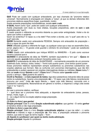 O nosso objetivo é a sua Aprovação


QUE Pode ser usado com qualquer antecedente, por isso chamado de “pronome relativo
universal”. Normalmente é empregado em relação a “coisa”, já que os demais referentes têm
pronomes relativos específicos (lugar, quantidade, modo).
Aceita somente preposições monossilábicas, exceto sem e sob.
O QUAL Assim como “que”, pode ser usado com qualquer antecedente.
Aceita preposição com duas ou mais sílabas, locuções prepositivas, além de sem e sob
(rejeitadas pelo “que”).
É usado quando o referente se encontra distante ou para evitar ambigüidade: Visitei a tia do
rapaz que sofreu o acidente.
Quem se acidentou? O rapaz ou a tia dele? Para evitar a dúvida, uso “o qual” para ele ou “a
qual” para ela.
QUEM Somente usado com antecedente PESSOA. Sempre virá antecedido de preposição –
Ele é o rapaz de quem lhe falei.
ONDE Utilizado quando o referente for lugar, ou qualquer coisa que a isso se assemelhe (livro,
jornal, página etc.) – “A gaveta onde guardei o dinheiro foi arrombada.”; pode ser substituído
por “em que”.
COMO Usado com antecedente que indique MODO ou MANEIRA – O jeito como escreve
mostra a pessoa que é.
QUANDO O antecedente dá idéia de TEMPO, também equivalente a “em que” – Época de
ouro era aquela, quando todos andavam tranqüilos pelas ruas.
QUANTO O antecedente dá idéia de QUANTIDADE – normalmente precedido de um pronome
indefinido (tudo, tanto(s), todos, todas) – Tenho tudo quanto quero. Leve tantos quanto quiser.
Esses pronomes relativos representam sempre substantivos ou pronomes substantivos nas
orações adjetivas que formam. Não os confunda com pronomes interrogativos, que não têm
antecedentes e podem aparecer em orações interrogativas diretas ou indiretas (Quem bateu? /
Não sei onde moras/ Quanto custa? / Como farei? / Preciso saber quando estará
pronto o almoço. / Que gostaria de saber?).
CUJO (e flexões) – o mais especial de todos; liga dois substantivos indicando idéia de posse
(entre os substantivos, haveria uma preposição de) – “O rapaz cuja mãe faleceu recentemente
procurou por você.” (mãe do rapaz faleceu – rapaz cuja mãe faleceu); concorda com o
substantivo subseqüente, flexionando-se em gênero e número, e dispensa o artigo (não existe
“cujo o” ou “cuja a”);
DICA:
Ao usar o pronome relativo, verifique:
1 – qual deve ser o pronome mais adequado, a depender do antecedente (coisa, pessoa,
tempo, modo, lugar...);
2 – se o algum termo na oração adjetiva exige preposição.
Exemplo:
(1) Este é o livro | que ganhei.
Oração principal: Este é o livro Oração subordinada adjetiva: que ganhei - O verbo ganhar
é transitivo direto e não rege preposição.
(2) Este é o livro | a que me referi.
Oração principal: Este é o livro Oração subordinada adjetiva: a que me referi – o verbo
referir-se é indireto e rege a preposição de. Por isso, a preposição antecede o pronome
relativo, que está no lugar do termo regido – “livro”.
(3) Aquele é o professor | por quem eu tenho muita admiração.
Oração principal: Aquele é o professor
 