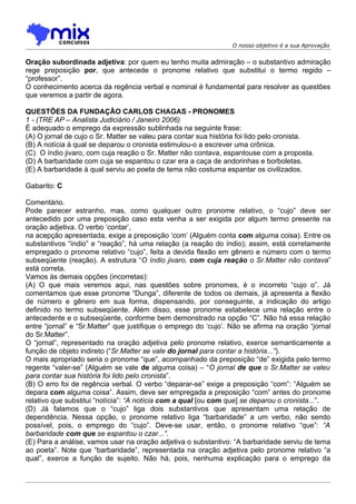 O nosso objetivo é a sua Aprovação


Oração subordinada adjetiva: por quem eu tenho muita admiração – o substantivo admiração
rege preposição por, que antecede o pronome relativo que substitui o termo regido –
“professor”.
O conhecimento acerca da regência verbal e nominal é fundamental para resolver as questões
que veremos a partir de agora.

QUESTÕES DA FUNDAÇÃO CARLOS CHAGAS - PRONOMES
1 - (TRE AP – Analista Judiciário / Janeiro 2006)
É adequado o emprego da expressão sublinhada na seguinte frase:
(A) O jornal de cujo o Sr. Matter se valeu para contar sua história foi lido pelo cronista.
(B) A notícia à qual se deparou o cronista estimulou-o a escrever uma crônica.
(C)) O índio jivaro, com cuja reação o Sr. Matter não contava, espantouse com a proposta.
(D) A barbaridade com cuja se espantou o czar era a caça de andorinhas e borboletas.
(E) A barbaridade à qual serviu ao poeta de tema não costuma espantar os civilizados.

Gabarito: C

Comentário.
Pode parecer estranho, mas, como qualquer outro pronome relativo, o “cujo” deve ser
antecedido por uma preposição caso esta venha a ser exigida por algum termo presente na
oração adjetiva. O verbo ‘contar’,
na acepção apresentada, exige a preposição ‘com’ (Alguém conta com alguma coisa). Entre os
substantivos “índio” e “reação”, há uma relação (a reação do índio); assim, está corretamente
empregado o pronome relativo “cujo”, feita a devida flexão em gênero e número com o termo
subseqüente (reação). A estrutura “O índio jivaro, com cuja reação o Sr.Matter não contava”
está correta.
Vamos às demais opções (incorretas):
(A) O que mais veremos aqui, nas questões sobre pronomes, é o incorreto “cujo o”. Já
comentamos que esse pronome “Dunga”, diferente de todos os demais, já apresenta a flexão
de número e gênero em sua forma, dispensando, por conseguinte, a indicação do artigo
definido no termo subseqüente. Além disso, esse pronome estabelece uma relação entre o
antecedente e o subseqüente, conforme bem demonstrado na opção “C”. Não há essa relação
entre “jornal” e “Sr.Matter” que justifique o emprego do ‘cujo’. Não se afirma na oração “jornal
do Sr.Matter”.
O “jornal”, representado na oração adjetiva pelo pronome relativo, exerce semanticamente a
função de objeto indireto (“Sr.Matter se vale do jornal para contar a história...”).
O mais apropriado seria o pronome “que”, acompanhado da preposição “de” exigida pelo termo
regente “valer-se” (Alguém se vale de alguma coisa) – “O jornal de que o Sr.Matter se valeu
para contar sua história foi lido pelo cronista”.
(B) O erro foi de regência verbal. O verbo “deparar-se” exige a preposição “com”: “Alguém se
depara com alguma coisa”. Assim, deve ser empregada a preposição “com” antes do pronome
relativo que substitui “notícia”: “A notícia com a qual [ou com que] se deparou o cronista...”.
(D) Já falamos que o “cujo” liga dois substantivos que apresentam uma relação de
dependência. Nessa opção, o pronome relativo liga “barbaridade” a um verbo, não sendo
possível, pois, o emprego do “cujo”. Deve-se usar, então, o pronome relativo “que”: “A
barbaridade com que se espantou o czar...”.
(E) Para a análise, vamos usar na oração adjetiva o substantivo: “A barbaridade serviu de tema
ao poeta”. Note que “barbaridade”, representada na oração adjetiva pelo pronome relativo “a
qual”, exerce a função de sujeito. Não há, pois, nenhuma explicação para o emprego da
 