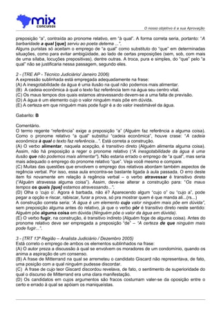 O nosso objetivo é a sua Aprovação


preposição “a”, contraída ao pronome relativo, em “à qual”. A forma correta seria, portanto: “A
barbaridade a qual [que] serviu ao poeta detema ...”.
Alguns puristas só aceitam o emprego de “a qual” como substituto do “que” em determinadas
situações, como para evitar ambigüidade, ao lado de certas preposições (sem, sob, com mais
de uma sílaba, locuções prepositivas), dentre outras. A troca, pura e simples, do “que” pelo “a
qual” não se justificaria nessa passagem, segundo eles.

2 - (TRE AP - Técnico Judiciário/ Janeiro 2006)
A expressão sublinhada está empregada adequadamente na frase:
(A) A inesgotabilidade da água é uma ilusão na qual não podemos mais alimentar.
(B)) A cadeia econômica à qual o texto faz referência tem na água seu centro vital.
(C) Os maus tempos dos quais estamos atravessando devem-se a uma falta de previsão.
(D) A água é um elemento cujo o valor ninguém mais põe em dúvida.
(E) A certeza em que ninguém mais pode fugir é a do valor inestimável da água.

Gabarito: B

Comentário.
O termo regente “referência” exige a preposição “a” (Alguém faz referência a alguma coisa).
Como o pronome relativo “a qual” substitui “cadeia econômica”, houve crase: “A cadeia
econômica à qual o texto faz referência...”. Está correta a construção.
(A) O verbo alimentar, naquela acepção, é transitivo direto (Alguém alimenta alguma coisa).
Assim, não há preposição a reger o pronome relativo (“A inesgotabilidade da água é uma
ilusão que não podemos mais alimentar”). Não estaria errado o emprego de “a qual”, mas seria
mais adequado o emprego do pronome relativo “que”. Veja você mesmo e compare.
(C) Muitas das questões que envolvem o emprego dos relativos abordam também aspectos de
regência verbal. Por isso, essa aula encontra-se bastante ligada à aula passada. O erro deste
item foi novamente em relação à regência verbal – o verbo atravessar é transitivo direto
(“Alguém atravessa alguma coisa”). Assim, deve-se alterar a construção para: “Os maus
tempos os quais [que] estamos atravessando...”.
(D) Olha o ‘cujo o’. Agora é barbada, não é? Aparecendo algum “cujo o” ou “cujo a”, pode
pegar a opção e riscar, rabiscar, furar a prova, só pra mostrar quem é que manda ali...(rs...)
A construção correta seria: ‘A água é um elemento cujo valor ninguém mais põe em dúvida”,
sem preposição alguma antes do relativo, já que o verbo pôr é transitivo direto neste sentido:
Alguém põe alguma coisa em dúvida (Ninguém põe o valor da água em dúvida).
(E) O verbo fugir, na construção, é transitivo indireto (Alguém foge de alguma coisa). Antes do
pronome relativo deve ser empregada a preposição “de” – “A certeza de que ninguém mais
pode fugir...”.

3 - (TRT 13ª Região – Analista Judiciário / Dezembro 2005)
Está correto o emprego de ambos os elementos sublinhados na frase:
(A) O autor preza a discussão à qual se envolvem os moradores de um condomínio, quando os
anima a aspiração de um consenso.
(B) A frase de Mitterrand na qual se arremeteu o candidato Giscard não representava, de fato,
uma posição com a qual ninguém pudesse discordar.
(C)) A frase de cujo teor Giscard discordou revelava, de fato, o sentimento de superioridade do
qual o discurso de Mitterrand era uma clara manifestação.
(D) Os candidatos em cujos argumentos são fracos costumam valer-se da oposição entre o
certo e errado à qual se apóiam os maniqueístas.
 