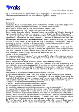 O nosso objetivo é a sua Aprovação


(E) O comportamento dos condôminos cuja a disposição é o consenso deveria servir de
exemplo ao dos candidatos que seu único interesse é ganhar a eleição.

Gabarito: C

Comentário.
Como gosta de um “cujo” essa banca, hem? Praticamente em todas as questões de pronomes
veremos um emprego desse pronome relativo, ora correto, ora equivocado.
Nessa opção (C), entre “teor” e “frase” há uma relação (teor da frase).
Ambos são substantivos. Então, está correto o emprego do pronome.
Como o verbo da oração adjetiva (“discordar”) exige a preposição “de” (Alguém discorda de
alguma coisa), esta deve anteceder o pronome – “A frase de cujo teor Giscard discordou...”.
Em seguida, a expressão “uma clara manifestação” tem como complemento “o sentimento de
superioridade”, apresentado na oração anterior (“O discurso de Mitterrand era uma clara
manifestação do sentimento de superioridade”). Assim, no lugar do nome colocou-se o
pronome e, antes deste, a preposição que liga o substantivo “manifestação” com seu
complemento nominal – “sentimento de superioridade” (representado pelo relativo “o qual”).
Em relação às demais opções, seguem os comentários.
(A) “Os moradores de um condomínio se envolvem ... uma discussão.” – e aí? Qual foi a
preposição que você imaginou? Alguém se envolve em alguma coisa. Como no lugar do nome
“discussão”, presente na oração anterior, está o pronome relativo “a qual”, a preposição “em”
deve antecedê-lo: “O autor preza a discussão na qual se envolvem os
moradores de um condomínio...”.
Em seguida, o substantivo “aspiração” exige a preposição “a” (Alguém tem aspiração a alguma
coisa), assim como ocorre com o verbo aspirar, no sentido de ter como alvo, como objetivo
(Alguém aspira a um cargo).
A forma correta, portanto, seria “quando os anima a aspiração a um consenso”.
(B) O verbo “arremeter-se” (lançar-se , atacar com ímpeto ou fúria) rege a preposição a ou
contra (Alguém se arremete a/contra algo). O encontro do pronome relativo “a qual” (cujo
referente é “frase”) com a preposição “a” exigida pelo termo regente, o verbo “arremeter-se”
provoca a ocorrência de crase: “A frase de Mitterrand à qual se arremeteu o candidato
Giscard...”.
Mais uma vez, o examinador explora a regência do verbo “discordar”.
Alguém discorda de alguma coisa. Então, “uma posição da qual ninguém pudesse discordar”.
(D) Entre os substantivos “argumentos” e “candidatos” há uma relação (argumentos dos
candidatos). É cabível, portanto, o emprego de “cujo”, com a devida flexão. O erro, no entanto,
é em relação à preposição. Não há nenhum elemento que exija a preposição “em”, veja só:
1ª oração: “Os argumentos dos candidatos são fracos.”
2ª oração: “Os candidatos costumam valer-se da oposição...”
A união dessas duas orações forma o seguinte período:
“Os candidatos cujos argumentos são fracos costumam valer-se da oposição...”
Em seguida, há novamente problemas de regência verbal. Alguém se apóia em alguma coisa.
Os maniqueístas se apóiam na oposição entre o certo e errado (faltou um artigo antes de
“errado”, em respeito ao paralelismo sintático, mas isso não foi questionado pela banca na
questão). Assim, no lugar de “oposição entre (o) certo e errado”, coloca-se o pronome relativo
“a qual” (feminino para concordar com “oposição”). O período, então, seria: “costumam valer-se
da oposição entre (o) certo e errado na qual (em que) se apóiam os maniqueístas”.
(E) Você, “de pronto”, já deveria ter eliminado essa opção, não é mesmo? Esse “cuja a”
ninguém agüenta mais. Mesmo que o autor fosse gago ou tivesse problemas na dicção, não
 