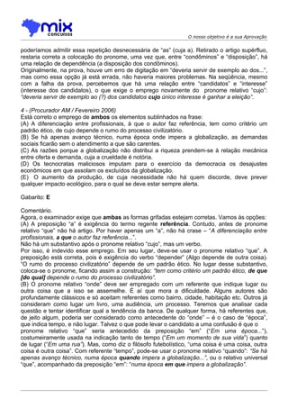 O nosso objetivo é a sua Aprovação


poderíamos admitir essa repetição desnecessária de “as” (cuja a). Retirado o artigo supérfluo,
restaria correta a colocação do pronome, uma vez que, entre “condôminos” e “disposição”, há
uma relação de dependência (a disposição dos condôminos).
Originalmente, na prova, houve um erro de digitação em “deveria servir de exemplo ao dos...”,
mas como essa opção já está errada, não haveria maiores problemas. Na seqüência, mesmo
com a falha da prova, percebemos que há uma relação entre “candidatos” e “interesse”
(interesse dos candidatos), o que exige o emprego novamente do pronome relativo “cujo”:
“deveria servir de exemplo ao (?) dos candidatos cujo único interesse é ganhar a eleição”.

4 - (Procurador AM / Fevereiro 2006)
Está correto o emprego de ambos os elementos sublinhados na frase:
(A) A diferenciação entre profissionais, à que o autor faz referência, tem como critério um
padrão ético, de cujo depende o rumo do processo civilizatório.
(B) Se há apenas avanço técnico, numa época onde impera a globalização, as demandas
sociais ficarão sem o atendimento a que são carentes.
(C) As razões porque a globalização não distribui a riqueza prendem-se à relação mecânica
entre oferta e demanda, cuja a crueldade é notória.
(D) Os tecnocratas maliciosos imputam para o exercício da democracia os desajustes
econômicos em que assolam os excluídos da globalização.
(E)) O aumento da produção, de cuja necessidade não há quem discorde, deve prever
qualquer impacto ecológico, para o qual se deve estar sempre alerta.

Gabarito: E

Comentário.
Agora, o examinador exige que ambas as formas grifadas estejam corretas. Vamos às opções:
(A) A preposição “a” é exigência do termo regente referência. Contudo, antes de pronome
relativo “que” não há artigo. Por haver apenas um “a”, não há crase – “A diferenciação entre
profissionais, a que o autor faz referência...”.
Não há um substantivo após o pronome relativo “cujo”, mas um verbo.
Por isso, é indevido esse emprego. Em seu lugar, deve-se usar o pronome relativo “que”. A
preposição está correta, pois é exigência do verbo “depender” (Algo depende de outra coisa).
“O rumo do processo civilizatório” depende de um padrão ético. No lugar desse substantivo,
coloca-se o pronome, ficando assim a construção: “tem como critério um padrão ético, de que
[do qual] depende o rumo do processo civilizatório”.
(B) O pronome relativo “onde” deve ser empregado com um referente que indique lugar ou
outra coisa que a isso se assemelhe. É aí que mora a dificuldade. Alguns autores são
profundamente clássicos e só aceitam referentes como bairro, cidade, habitação etc. Outros já
consideram como lugar um livro, uma audiência, um processo. Teremos que analisar cada
questão e tentar identificar qual a tendência da banca. De qualquer forma, há referentes que,
de jeito algum, poderia ser considerado como antecedente do “onde” – é o caso de “época”,
que indica tempo, e não lugar. Talvez o que pode levar o candidato a uma confusão é que o
pronome relativo “que” seria antecedido da preposição “em” (“Em uma época...”),
costumeiramente usada na indicação tanto de tempo (“Em um momento de sua vida”) quanto
de lugar (“Em uma rua”). Mas, como diz o filósofo futebolístico, “uma coisa é uma coisa, outra
coisa é outra coisa”. Com referente “tempo”, pode-se usar o pronome relativo “quando”: “Se há
apenas avanço técnico, numa época quando impera a globalização...”, ou o relativo universal
“que”, acompanhado da preposição “em”: “numa época em que impera a globalização”.
 