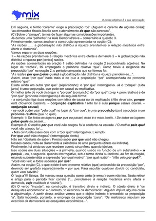 O nosso objetivo é a sua Aprovação


Em seguida, o termo “carente” exige a preposição “de” (Alguém é carente de alguma coisa):
“as demandas fiscais ficarão sem o atendimento de que são carentes”.
(C) Sobre o “porque”, temos de fazer algumas considerações importantes.
Já demos uma “palhinha” na Aula Demonstrativa – comentário à questão 3.
Primeiramente, vamos analisar a construção apresentada na opção (C):
“As razões ...... a globalização não distribui a riqueza prendem-se à relação mecânica entre
oferta e demanda”.
Vamos separar as duas orações:
1 – As razões prendem-se à relação mecânica entre oferta e demanda 2 – A globalização não
distribui a riqueza por [certas] razões.
As razões apresentadas na oração 1 estão definidas na oração 2 (subordinada adjetiva). No
lugar de “razões”, foi empregado o pronome relativo “que”. Como havia a exigência da
preposição “por” na oração 2, o período composto que se formou foi:
“As razões por que (pelas quais) a globalização não distribui a riqueza prendem-se...”.
Assim, esse “por que” nada mais é do que a preposição “por” acompanhada do pronome
relativo “que”.
Existe ainda um outro “por que” (separadinho): o ‘por que’ interrogativo. Já o “porque” (tudo
junto) é uma conjunção, que pode ser causal ou explicativa.
O melhor jeito de você distinguir o "porque" (conjunção) do "por que" (prep + pron.relativo) e do
"por que" (pronome interrogativo) é da seguinte forma:
- a conjunção liga duas orações com idéia de causa ou de explicação (Não devo sair, porque
está chovendo bastante. – conjunção explicativa / Não fui à aula porque estava doente. –
conjunção causal)
- se você puder usar "pelo qual" no lugar do "por que", é uma preposição (por) associada a um
pronome relativo (que / o qual).
Exemplo 1: De todos os lugares por que eu passei, esse é o mais bonito. / De todos os lugares
pelos quais eu passei,...
Exemplo 2: O motivo por que você não chegou foi o acidente na estrada. / O motivo pelo qual
você não chegou foi ...
 - Não confunda esses dois com o "por que" interrogativo. Exemplo:
Por que você não chegou? (interrogação direta)
Não sei / Gostaria de saber / Preciso saber por que você não chegou.
Nesses casos, nota-se claramente a existência de uma pergunta (direta ou indireta).
Finalmente, há ainda os que recebem acento circunflexo quando tônicos.
Isso ocorre em duas situações – a primeira, quando usado na função de um substantivo – o
porquê – ou, a segunda, quando interrogativo, sob a forma direta ou indireta, ao fim da oração,
estando subentendida a expressão “por qual motivo”, “por qual razão” – “Não veio por quê?”,
“Você não veio e todos sabemos por quê”.
Assim, na opção (C), o que existe é um pronome relativo (que) antecedido da preposição “por”,
devendo ser grafado separadamente – por que. Para sepultar qualquer dúvida do candidato,
quem vem salválo?
O “cuja a”!!! Beleza. Só marcou essa questão como certa (e errou!) quem não leu. Basta retirar
o artigo para o período ficar correto (“... prendem-se à relação mecânica entre oferta e
demanda, cuja realidade é notória”).
(D) O verbo “imputar”, na construção, é transitivo direto e indireto. O objeto direto é “os
desajustes econômicos” e o indireto, “o exercício da democracia”. Alguém imputa alguma coisa
a alguém/algo. A partir dessa análise vemos que o objeto indireto é precedido da preposição
“a”. Está incorreto, portanto, o emprego da preposição “para”: “Os maliciosos imputam ao
exercício da democracia os desajustes econômicos...”.
 