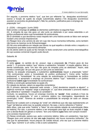 O nosso objetivo é a sua Aprovação


Em seguida, o pronome relativo “que”, que tem por referente “os desajustes econômicos”,
exerce a função de sujeito da oração subordinada adjetiva (“Os desajustes econômicos
assolam os excluídos da globalização”). Não há, portanto, justificativa para o emprego da
preposição “em”.

5 - (CEAL – Advogado / Junho 2005)
Está correto o emprego de ambos os elementos sublinhados na seguinte frase:
(A)) A simpatia de que não goza um ator junto ao eleitorado é por vezes estendida a um
político profissional sobre cuja honestidade há controvérsias.
(B) O candidato a que devotamos nosso respeito tem uma história aonde os fatos nem sempre
revelam uma conduta irrepreensível.
(C) Reagan teve uma carreira de ator em cuja não houve momentos brilhantes, como também
não houve os mesmos na de Schwarzenegger.
(D) Há uma ambivalência em relação aos atores na qual espelha a divisão entre o respeito e o
menosprezo que deles costumamos alimentar.
(E) Os atores sobre os quais se fez menção no texto construíram uma carreira cinematográfica
de cujo sucesso comercial ninguém pode discutir.

Gabarito: A

Comentário.
O verbo gozar, no sentido de ter, possuir, rege a preposição de (“Fulano goza de boa
saúde.”) . O pronome relativo “que” retoma o substantivo “simpatia”. A oração adjetiva, feita a
devida substituição, seria “Um ator não goza da simpatia junto ao eleitorado”. Assim, está
correta a construção “de que não goza um ator junto ao eleitorado”.
Adiante, na acepção empregada, o substantivo controvérsias requer a preposição “sobre”
(“Há controvérsias sobre a honestidade do político profissional.”). Como entre “político
profissional” e “honestidade” há uma relação de subordinação (a honestidade do político
profissional), é apropriado o emprego do pronome relativo “cujo”: “estendida a um político
profissional sobre cuja honestidade há controvérsias”.
Perfeita a construção apresentada na opção (A).
Em relação às demais, cabem os seguintes comentários:
(B) O primeiro elemento destacado está correto – “[nós] devotamos respeito a alguém”; a
regência nominal de “respeito” exige a preposição “a”, que deve anteceder o pronome relativo
cujo referente é “candidato” (“respeito ao candidato”).
Contudo, na seqüência, houve um emprego incorreto de “aonde”. Este vocábulo é fruto da
contração da preposição “a” com o pronome relativo (ou interrogativo, dependendo da
construção) “onde”. Teremos de analisar a possibilidade de emprego de cada um desses
termos.
Devemos ter cuidado com o emprego de “onde” em referência que não seja explicitamente um
“lugar” (já falamos sobre isso na questão anterior). No caso, o termo referente é “história”.
Além disso, note que entre “história” e “fatos” há uma estreita relação de subordinação (fatos
da história). Por isso, o pronome relativo a ser empregado para ligar as duas orações é cujo,
com a devida flexão em gênero e número: “tem uma história cujos fatos nem sempre revelam
uma conduta irrepreensível”.
(C) Nessa construção, parece que, após o pronome relativo, faltou um substantivo. Veja bem:
“Reagan teve uma carreira de ator em cuja (trajetória) não houve momentos brilhantes”. Do
jeito que foi apresentado, houve prejuízo de coesão textual, uma vez que o pronome relativo
“cuja” ligou “carreira” a um verbo, e não a outro substantivo.
 