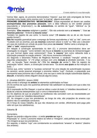 O nosso objetivo é a sua Aprovação


Vamos falar, agora, do pronome demonstrativo “mesmo”, que tem sido empregado de forma
incorreta (virou moda, como ocorreu com “a nível de”, alguns anos atrás).
PRONOME DEMONSTRATIVO “MESMO/MESMA”. Essas expressões só devem ser usadas
acompanhadas dos pronomes pessoais, com a idéia reflexiva ou em caráter pessoal
(equivalente a “próprio/a(s)”), ou de substantivos, no sentido de “igual”, “idêntica” ou “já
mencionada”.
Exemplos: “Eles mesmos redigiram o pedido” ; “Ele não entende nem a si mesmo.” ; “Usei as
mesmas palavras”; “Entendi a mesma coisa”.
Também há registro de uso como “a mesma coisa” (“O mesmo não se dá se não houver
pedido formal”).
Não há respaldo gramatical para o emprego de formas equivalentes a “ela” ou “ele”, como em
“Cuidado com as aranhas, pois as mesmas costumam atacar à noite” ou “Não use o elevador
em caso de incêndio em virtude de poder ficar preso no mesmo”. Melhor seria o emprego de
“elas” e “nele”, respectivamente.
Em relação à construção apresentada no item (C), o pronome demonstrativo deve ser
empregado no singular: “como também não houve o mesmo na [carreira] de Schwarzenegger
(ai...que horrível digitar esse sobrenome!)”. Esse “o mesmo” tem como referente toda a
informação presente na oração anterior: “não houve momentos brilhantes”.
(E) Segundo o Dicionário Prático de Regência Nominal, o vocábulo “menção” admite as
seguintes preposições: “a” (“O artigo começa com uma menção à atividade exercida...”) ou
“de”, na locução “fazer menção de” (“Ele fez menção de sentar.”). Não há registro da
preposição “sobre”. Assim, a construção correta seria: “Os atores aos quais se fez menção no
texto...”.
Vemos que, entre “carreira” e “sucesso comercial” há uma relação de subordinação (sucesso
da carreira), sendo possível empregar o pronome relativo “cujo”. Contudo, a preposição que
acompanha esse pronome não é cabível, uma vez que o verbo da oração subordinada adjetiva,
discutir, é transitivo direto (Alguém discute alguma coisa).

6 - (Analista BACEN / Janeiro 2006)
Está correto o emprego de ambos os elementos sublinhados na frase:
(A) Os sonhos de cujos nós queremos alimentar não satisfazem os desejos com que a eles nos
moveram.
(B) A expressão de Elio Gaspari, a qual se refere o autor do texto, é “cidadãos descartáveis”, e
alude às criaturas desesperadas cujo o rumo é inteiramente incerto.
(C) Os objetivos de que se propõem os neoliberais não coincidem com as necessidades por
cujas se movem os “cidadãos descartáveis”.
(D)) As miragens a que nos prendemos, ao longo da vida, são projeções de anseios cujo
destino não é a satisfação conclusiva.
(E) A força do nosso trabalho, de que não relutamos em vender, dificilmente será paga pelo
valor em que nos satisfaremos.

Gabarito: D

Comentário.
Alguém se prende a alguma coisa – o verbo prender-se rege a
Preposição “a”. Como o pronome relativo se refere a “miragens”, está perfeita esta construção:
“As miragens a que nos prendemos...”.
Em seguida, o relativo “cujo” une corretamente os substantivos “anseios” e “destino” (destino
dos anseios).
 