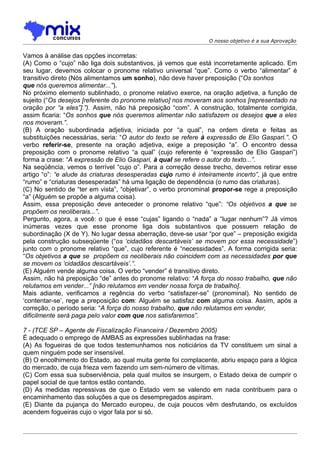 O nosso objetivo é a sua Aprovação


Vamos à análise das opções incorretas:
(A) Como o “cujo” não liga dois substantivos, já vemos que está incorretamente aplicado. Em
seu lugar, devemos colocar o pronome relativo universal “que”. Como o verbo “alimentar” é
transitivo direto (Nós alimentamos um sonho), não deve haver preposição (“Os sonhos
que nós queremos alimentar...”).
No próximo elemento sublinhado, o pronome relativo exerce, na oração adjetiva, a função de
sujeito (“Os desejos [referente do pronome relativo] nos moveram aos sonhos [representado na
oração por “a eles”].”). Assim, não há preposição “com”. A construção, totalmente corrigida,
assim ficaria: “Os sonhos que nós queremos alimentar não satisfazem os desejos que a eles
nos moveram.”.
(B) A oração subordinada adjetiva, iniciada por “a qual”, na ordem direta e feitas as
substituições necessárias, seria: “O autor do texto se refere à expressão de Elio Gaspari.”. O
verbo referir-se, presente na oração adjetiva, exige a preposição “a”. O encontro dessa
preposição com o pronome relativo “a qual” (cujo referente é “expressão de Elio Gaspari”)
forma a crase: “A expressão de Elio Gaspari, à qual se refere o autor do texto...”.
Na seqüência, vemos o terrível “cujo o”. Para a correção desse trecho, devemos retirar esse
artigo “o”: “e alude às criaturas desesperadas cujo rumo é inteiramente incerto”, já que entre
“rumo” e “criaturas desesperadas” há uma ligação de dependência (o rumo das criaturas).
(C) No sentido de “ter em vista”, “objetivar”, o verbo pronominal propor-se rege a preposição
“a” (Alguém se propõe a alguma coisa).
Assim, essa preposição deve anteceder o pronome relativo “que”: “Os objetivos a que se
propõem os neoliberais...”.
Pergunto, agora, a você: o que é esse “cujas” ligando o “nada” a “lugar nenhum”? Já vimos
inúmeras vezes que esse pronome liga dois substantivos que possuem relação de
subordinação (X de Y). No lugar dessa aberração, deve-se usar “por que” – preposição exigida
pela construção subseqüente (“os ‘cidadãos descartáveis’ se movem por essa necessidade”)
junto com o pronome relativo “que”, cujo referente é “necessidades”. A forma corrigida seria:
“Os objetivos a que se propõem os neoliberais não coincidem com as necessidades por que
se movem os ‘cidadãos descartáveis’.”.
(E) Alguém vende alguma coisa. O verbo “vender” é transitivo direto.
Assim, não há preposição “de” antes do pronome relativo: “A força do nosso trabalho, que não
relutamos em vender...” [não relutamos em vender nossa força de trabalho].
Mais adiante, verificamos a regência do verbo “satisfazer-se” (pronominal). No sentido de
‘contentar-se’, rege a preposição com: Alguém se satisfaz com alguma coisa. Assim, após a
correção, o período seria: “A força do nosso trabalho, que não relutamos em vender,
dificilmente será paga pelo valor com que nos satisfaremos”.

7 - (TCE SP – Agente de Fiscalização Financeira / Dezembro 2005)
É adequado o emprego de AMBAS as expressões sublinhadas na frase:
(A) As fogueiras de que todos testemunhamos nos noticiários da TV constituem um sinal a
quem ninguém pode ser insensível.
(B) O encolhimento do Estado, ao qual muita gente foi complacente, abriu espaço para a lógica
do mercado, de cuja frieza vem fazendo um sem-número de vítimas.
(C) Com essa sua subserviência, pela qual muitos se insurgem, o Estado deixa de cumprir o
papel social de que tantos estão contando.
(D) As medidas repressivas de que o Estado vem se valendo em nada contribuem para o
encaminhamento das soluções a que os desempregados aspiram.
(E) Diante da pujança do Mercado europeu, de cuja poucos vêm desfrutando, os excluídos
acendem fogueiras cujo o vigor fala por si só.
 