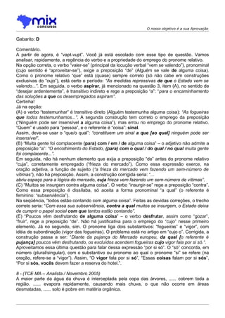 O nosso objetivo é a sua Aprovação


Gabarito: D

Comentário.
A partir de agora, é “vapt-vupt”. Você já está escolado com esse tipo de questão. Vamos
analisar, rapidamente, a regência do verbo e a propriedade do emprego do pronome relativo.
Na opção correta, o verbo “valer-se” (principal da locução verbal “vem se valendo”), pronominal
(cujo sentido é “aproveitar-se”), exige a preposição “de” (Alguém se vale de alguma coisa).
Como o pronome relativo “que” está (quase) sempre correto (só não cabe em construções
exclusivas do “cujo”), está certo o período: “As medidas repressivas de que o Estado vem se
valendo...”. Em seguida, o verbo aspirar, já mencionado na questão 3, item (A), no sentido de
“desejar ardentemente”, é transitivo indireto e rege a preposição “a”: “para o encaminhamento
das soluções a que os desempregados aspiram”.
Certinha!
Já na opção:
(A) o verbo “testemunhar” é transitivo direto (Alguém testemunha alguma coisa): “As fogueiras
que todos testemunhamos...”. A segunda construção tem correto o emprego da preposição
(“Ninguém pode ser insensível a alguma coisa”), mas errou no emprego do pronome relativo.
“Quem” é usado para “pessoa”, e o referente é “coisa”: sinal.
Assim, deve-se usar o “que/o qual”: “constituem um sinal a que [ao qual] ninguém pode ser
insensível”.
(B) “Muita gente foi complacente (para) com / em / de alguma coisa” – o adjetivo não admite a
preposição “a”: “O encolhimento do Estado, (para) com o qual / do qual / no qual muita gente
foi complacente...”.
Em seguida, não há nenhum elemento que exija a preposição “de” antes do pronome relativo
“cuja”, corretamente empregado (“frieza do mercado”). Como essa expressão exerce, na
oração adjetiva, a função de sujeito (“a frieza do mercado vem fazendo um sem-número de
vítimas”), não há preposição. Assim, a construção corrigida seria: “...
abriu espaço para a lógica do mercado, cuja frieza vem fazendo um sem-número de vítimas”.
(C) “Muitos se insurgem contra alguma coisa”. O verbo “insurgir-se” rege a preposição “contra”.
Como essa preposição é dissílaba, só aceita a forma pronominal “a qual” (o referente é
feminino: “subserviência”).
Na seqüência, “todos estão contando com alguma coisa”. Feitas as devidas correções, o trecho
correto seria: “Com essa sua subserviência, contra a qual muitos se insurgem, o Estado deixa
de cumprir o papel social com que tantos estão contando”.
(E) “Poucos vêm desfrutando de alguma coisa” – o verbo desfrutar, assim como “gozar”,
“fruir”, rege a preposição “de”. Não há justificativa para o emprego do “cujo” nesse primeiro
elemento. Já no segundo, sim. O pronome liga dois substantivos: “fogueiras” e “vigor”, com
idéia de subordinação (vigor das fogueiras). O problema está no artigo em “cujo o”. Corrigida, a
construção passa a ser: “Diante da pujança do Mercado europeu, da qual [o referente é
pujança] poucos vêm desfrutando, os excluídos acendem fogueiras cujo vigor fala por si só.”.
Aproveitamos essa última questão para falar dessa expressão “por si só”. O “só” concorda, em
número (plural/singular), com o substantivo ou pronome ao qual o pronome “si” se refere (na
oração, refere-se a “vigor”). Assim, “O vigor fala por si só”, “Essas coisas falam por si sós”,
“Por si sós, vocês devem fazer a reserva do hotel.”.

8 - (TCE MA – Analista / Novembro 2005)
A maior parte da água da chuva é interceptada pela copa das árvores, ...... cobrem toda a
região. ...... evapora rapidamente, causando mais chuva, o que não ocorre em áreas
desmatadas, ...... solo é pobre em matéria orgânica.
 