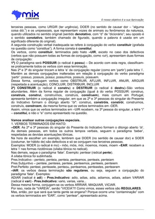 O nosso objetivo é a sua Aprovação


terceiras pessoas, como URGIR (ter urgência), DOER (no sentido de causar dor – “alguma
coisa dói.”) e os unipessoais, que representam vozes de animais ou fenômenos da natureza,
quando utilizados no sentido original (sentido denotativo, com “d” de “dicionário”; seu oposto é
o sentido conotativo, também chamado de figurado, quando a palavra é usada em um
significado diferente do original).
A segunda construção verbal inadequada se refere à conjugação do verbo constituir (grafada
na questão como “constitue”). A forma correta é constitui.
Os verbos, como constituir, terminados pelo hiato –UIR, exceto no caso dos defectivos
(verbos que não possuem todas as formas de conjugação, como ruir), apresentam duas formas
de conjugação:
1ª) O paradigma será POSSUIR (o radical é possu) – De acordo com esta regra, classificam-
se praticamente todos os verbos com essa terminação.
Nas 2ª e 3ª do singular trocam a letra ‘e’ da conjugação regular (como em ‘partir’) pela letra ‘i’.
Mantêm as demais conjugações inalteradas em relação à conjugação do verbo paradigma
‘partir’: possuo, possuis, possui, possuímos, possuís, possuem.
Dessa forma, conjugam verbos como OBSTRUIR, AFLUIR, INFLUIR, ANUIR, ARGUIR
(respeitada a acentuação), CONCLUIR, DISTRIBUIR, INCLUIR
2ª) CONSTRUIR (o radical é constru) e DESTRUIR (o radical é destru)–São verbos
abundantes. Além da forma regular de conjugação (igual à do verbo POSSUIR: construo,
construis, construi, construímos, construís, construem), mais comum em Portugal,
apresenta também a conjugação irregular, em que as 2ª e 3ª pessoas do singular do Presente
do Indicativo formam o ditongo aberto “ói": construo, constróis, constrói, construimos,
construís, constroem, da mesma forma que os verbos terminados em -OER.
Assim, vimos que os verbos terminados em –UIR recebem, na 3ª pessoa do singular, a letra “i”
– constitui, e não o “e” como apresentado na questão.

Vamos analisar outras conjugações especiais.
1. VERBOS TERMINADOS EM HIATO:
–OER: As 2ª e 3ª pessoas do singular do Presente do Indicativo formam o ditongo aberto ‘ói’.
As demais pessoas, em todos os outros tempos verbais, seguem o paradigma ‘beber’,
respeitadas as devidas acentuações tônicas.
Na hora de escolher um exemplo, lembrem que DOER (no sentido de causar dor) e SOER
(costumar, ter hábito de) são defectivos e só se conjugam nas terceiras pessoas.
Exemplos: MOER (o radical é mo) - môo, móis, mói, moemos, moeis, moem –EAR: recebem a
letra ‘i’ nas formas rizotônicas (sílaba tônica no radical).
Nas demais, segue o paradigma ‘falar’. Exemplo: pentear (radical pente).
A sílaba tônica foi sublinhada.
Pres.Indicativo - penteio, penteia, penteia, penteamos, penteais, penteiam
Pres.Subjuntivo – penteie, penteies, penteie, penteemos, penteeis, penteiem
Pret.Perfeito: penteei, penteaste, penteou, penteamos, penteastes, pentearam
–IAR: os verbos dessa terminação são regulares, ou seja, seguem a conjugação do
paradigma ‘falar’. Exemplos:
ADIAR (radical é adi) – Pres.Indicativo: adio, adias, adia, adiamos, adiais, adiam VARIAR
(radical é vari) - Pres.Indicativo: vario, varias, varia...
Dessa mesma forma, conjugam-se os verbos ARRIAR, MAQUIAR, VICIAR.
Por isso, nada de “VAREIA”, senão “VICEIA”!!! Como vimos, esses verbos são REGULARES.
Mas, então, por que será que tanta gente se engana? Porque ocorre uma “contaminação” com
os verbos terminados em “EAR”, como “pentear”, apresentado acima.
 