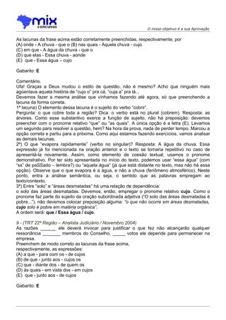 O nosso objetivo é a sua Aprovação


As lacunas da frase acima estão corretamente preenchidas, respectivamente, por
(A) onde - A chuva - que o (B) nas quais - Aquela chuva - cujo
(C) em que - A água da chuva - que o
(D) que elas - Essa chuva - aonde
(E)) que - Essa água – cujo

Gabarito: E

Comentário.
Ufa! Graças a Deus mudou o estilo de questão, não é mesmo? Acho que ninguém mais
agüentava aquela história de “cujo o” pra cá, “cuja a” pra lá...
Devemos fazer a mesma análise que vínhamos fazendo até agora, só que preenchendo a
lacuna da forma correta.
1ª lacuna) O elemento dessa lacuna é o sujeito do verbo “cobrir”.
Pergunta: o que cobre toda a região? Dica: o verbo está no plural (cobrem). Resposta: as
árvores. Como esse substantivo exerce a função de sujeito, não há preposição: devemos
preencher com o pronome relativo “que” ou “as quais”. A única opção é a letra (E). Levamos
um segundo para resolver a questão, hem? Na hora da prova, nada de perder tempo. Marcou a
opção correta e partiu para a próxima. Como aqui estamos fazendo exercícios, vamos analisar
as demais lacunas.
2ª) O que “evapora rapidamente” (verbo no singular)? Resposta: A água da chuva. Essa
expressão já foi mencionada na oração anterior e o texto se tornaria repetitivo no caso de
apresentá-la novamente. Assim, como elemento de coesão textual, usamos o pronome
demonstrativo. Por ter sido apresentada no início do texto, podemos usar “essa água” (com
“ss” de paSSado – lembra?) ou “aquela água” (já que está distante no texto, mas não há essa
opção). Observe que o que evapora é a água, e não a chuva (fenômeno atmosférico). Neste
ponto, entra a análise semântica, ou seja, o sentido que as palavras empregam ao
texto/contexto.
3ª) Entre “solo” e “áreas desmatadas” há uma relação de dependência:
o solo das áreas desmatadas. Devemos, então, empregar o pronome relativo cujo. Como o
pronome faz parte do sujeito da oração subordinada adjetiva (“O solo das áreas desmatadas é
pobre...”), não devemos colocar preposição alguma: “o que não ocorre em áreas desmatadas,
cujo solo é pobre em matéria orgânica”.
A ordem será: que / Essa água / cujo.

9 - (TRT 22ª Região – Analista Judiciário / Novembro 2004)
As razões ______ ele deverá invocar para justificar o que fez não alcançarão qualquer
ressonância _______ membros do Conselho, _____ votos ele depende para permanecer na
empresa.
Preenchem de modo correto as lacunas da frase acima,
respectivamente, as expressões:
(A) a que - para com os - de cujos
(B) de que - junto aos - cujos os
(C) que - diante dos - de quem os
(D) às quais - em vista dos - em cujos
(E)) que - junto aos - de cujos

Gabarito: E
 