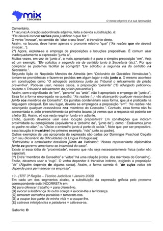 O nosso objetivo é a sua Aprovação


Comentário.
1ª lacuna) A oração subordinada adjetiva, feita a devida substituição, é:
“Ele deverá invocar razões para justificar o que fez.”.
O verbo “invocar”, no sentido de “citar a seu favor”, é transitivo direto.
Assim, na lacuna, deve haver apenas o pronome relativo “que” (“As razões que ele deverá
invocar...”).
2ª) Agora, explora-se o emprego de preposições e locuções prepositivas. É comum usar
inadequadamente a expressão “junto a”.
Muitas vezes, em vez de ‘junto a’, o mais apropriado é a pura e simples preposição “em”. Veja
só um exemplo: “Ele solicitou a segunda via da certidão junto à Secretaria (sic).”. Por que
complicar se podemos facilitar (e corrigir!)? “Ele solicitou a segunda via da certidão na
Secretaria.”.
Segundo lição de Napoleão Mendes de Almeida (em “Dicionário de Questões Vernáculas”),
tomam-se providências e fazem-se pedidos em algum lugar e não junto a. O mesmo acontece
em construções como “O advogado peticionou junto ao Tribunal o relaxamento da prisão
preventiva”. Pode-se usar, nesses casos, a preposição “perante” (“O advogado peticionou
perante o Tribunal o relaxamento da prisão preventiva”).
Assim, com o significado de “em”, “perante” ou “ante”, não é apropriado o emprego de “junto a”.
Essa foi a forma empregada na questão: “As razões (..) não alcançarão qualquer ressonância
junto aos membros do Conselho”. Os puristas condenariam essa forma, que já é praticada na
linguagem coloquial. Em seu lugar, deveria se empregada a preposição “em”: “As razões não
alcançarão qualquer ressonância nos membros do Conselho.”. Contudo, essa forma não foi
apresentada e, pelo preenchimento da primeira lacuna, já vemos que a resposta só poderia ser
a letra (E). Assim, só nos resta respirar fundo e ir adiante.
Então, quando devemos usar essa locução prepositiva? Em construções que indicam
proximidade ou contigüidade (equivalente a “próximo de”, “junto de”), como: “Estávamos junto
ao padre no altar.” ou “Deixe o embrulho junto à porta de saída.”. Note que, por ser prepositiva,
essa locução é invariável (no primeiro exemplo, “nós” junto ao padre).
Outros exemplos de uso apropriado da expressão são dados por Domingos Paschoal Cegalla
(em seu Dicionário de Dificuldades da Língua Portuguesa):
"Entrevistou o embaixador brasileiro junto ao Vaticano"; "Nosso representante diplomático
junto ao governo americano se incumbirá do caso".
Existe aí essa idéia de “proximidade”, mesmo que não seja necessariamente física (valor não
espacial).
3ª) Entre “membros do Conselho” e “votos” há uma relação (votos dos membros do Conselho).
Então, devemos usar o “cujo”. O verbo depender é transitivo indireto, exigindo a preposição
“de” (Alguém depende de alguma coisa). Assim, a forma correta é: “de cujos votos ele
depende para permanecer na empresa”.

10 - (TRT 3ª Região – Técnico Judiciário / Janeiro 2005)
Em cada um dos segmentos abaixo, a substituição da expressão grifada pelo pronome
correspondente está INCORRETA em:
(A) para oferecer trabalho = para oferecê-lo.
(B) evocar a lembrança de outro colega = evocar-lhe a lembrança.
(C) tomaram caminhos paralelos = tomaram-nos.
(D) a ocupar boa parte de minha vida = a ocupar-lhe.
(E) cativava inteligências e paladares = cativava-os.

Gabarito: D
 