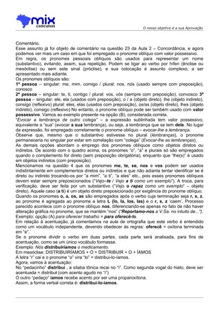 O nosso objetivo é a sua Aprovação



Comentário.
Esse assunto já foi objeto de comentário na questão 23 da Aula 2 – Concordância, e agora
podemos ver mais um caso em que foi empregado o pronome oblíquo com valor possessivo.
Em regra, os pronomes pessoais oblíquos são usados para representar um nome
(substantivo), evitando, assim, sua repetição. Podem se ligar ao verbo por hífen (ênclise ou
mesóclise) ou sem este sinal (próclise), e sua colocação é assunto complexo, a ser
apresentado mais adiante.
Os pronomes oblíquos são:
1ª pessoa – singular: me, mim, comigo / plural: nos, nós (usado sempre com preposição),
conosco
2ª pessoa – singular: te, ti, contigo / plural: vos, vós (sempre com preposição), convosco 3ª
pessoa – singular: ele, ela (usados com preposição), o / a (objeto direto), lhe (objeto indireto),
consigo (reflexivo) plural: eles, elas (usados com preposição), os/as (objeto direto), lhes (objeto
indireto), consigo (reflexivo) No entanto, o pronome oblíquo pode ser também usado com valor
possessivo. Vamos ao exemplo presente na opção (B), considerada correta.
“Evocar a lembrança de outro colega” – a expressão sublinhada tem valor possessivo,
equivalente a “sua” (evocar a sua lembrança), ou seja, a lembrança que se tem dele. No lugar
da expressão, foi empregado corretamente o pronome oblíquo – evocar-lhe a lembrança.
Observe que, mesmo que o substantivo estivesse no plural (lembranças), o pronome
permaneceria no singular por estar em correlação com “colega” (Evocar-lhe as lembranças).
As demais opções abordam o emprego dos pronomes oblíquos como objetos diretos ou
indiretos. De acordo com o quadro acima, os pronomes “o”, “a” e plurais só são empregados
quando o complemento for direto (sem preposição obrigatória), enquanto que “lhe(s)” é usado
em objetos indiretos (com preposição).
Mencionamos na questão 4 que os pronomes me, te, se, nos e vos podem ser usados
indistintamente em complementos diretos ou indiretos e que não adianta tentar identificar se é
direto ou indireto trocando-os por “a mim”, “a ti”, “a eles” etc., pois esses pronomes oblíquos
devem estar sempre preposicionados (“Vejo–te / Vejo a ti como um exemplo”). A troca, para
verificação, deve ser feita por um substantivo (“Vejo o rapaz como um exemplo” – objeto
direto). Aquele caso (a ti) é um objeto direto preposicionado por exigência do pronome oblíquo.
Quando os pronomes o, a, os, as são empregados após o verbo cuja terminação seja r, s, z,
ao pronome é agregada ao pronome a letra L (lo, la, los, las) e o r, s, z ‘caem’. Processo
parecido acontece com o pronome oblíquo nos, diferenciando-se apenas no fato de não haver
alteração gráfica no pronome, que se mantém “nos” (“Reportamo-nos a V.Sa. no intuito de...”).
Exemplo: opção (A) para oferecer trabalho = para oferecê-lo.
Em relação à acentuação, já comentamos na aula de ortografia que este verbo é entendido
como um vocábulo independente, devendo obedecer às regras: oferecê = oxítona terminada
em “e”.´
Se o pronome dividir o verbo em duas partes, cada parte será analisada, para fins de
acentuação, como se um único vocábulo formasse.
Exemplo: Nós distribuiríamos o medicamento.
Em mesóclise: DISTRIBUIRÍAMOS + O = DISTRIBUIR + O + ÍAMOS
A letra “r” cai e o pronome “o” vira “lo” = distribui-lo-íamos.
Agora, vamos à acentuação:
No “pedacinho” distribui , a sílaba tônica recai no “i”. Como segunda vogal do hiato, deve ser
acentuada = distribuí (com acento agudo no “i”)
O outro “pedaço” íamos recebe acento por ser uma proparoxítona.
Assim, a forma verbal correta é: distribuí-lo-íamos.
 