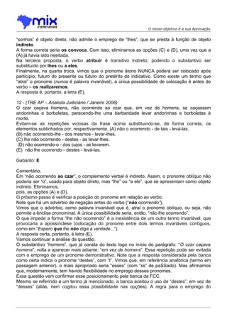 O nosso objetivo é a sua Aprovação


“sonhos” é objeto direto, não admite o emprego de “lhes”, que se presta à função de objeto
indireto.
A forma correta seria os convoca. Com isso, eliminamos as opções (C) e (D), uma vez que a
(A) já havia sido rejeitada.
Na terceira proposta, o verbo atribuir é transitivo indireto, podendo o substantivo ser
substituído por lhes ou a eles.
Finalmente, na quarta troca, vimos que o pronome átono NUNCA poderá ser colocado após
particípio, futuro do presente ou futuro do pretérito do indicativo. Como existe um termo que
“atrai” o pronome (nunca é palavra invariável), a única possibilidade de colocação é antes do
verbo – os realizaremos.
A resposta é, portanto, a letra (E).

12 - (TRE AP – Analista Judiciário / Janeiro 2006)
O czar caçava homens, não ocorrendo ao czar que, em vez de homens, se caçassem
andorinhas e borboletas, parecendo-lhe uma barbaridade levar andorinhas e borboletas à
morte.
Evitam-se as repetições viciosas da frase acima substituindo-se, de forma correta, os
elementos sublinhados por, respectivamente, (A) não o ocorrendo - de tais - levá-las.
(B) não ocorrendo-lhe - dos mesmos - levar-lhes.
(C) lhe não ocorrendo - destes - as levar-lhes.
 (D) não ocorrendo-o - dos cujos - as levarem.
(E)) não lhe ocorrendo - destes - levá-las.

Gabarito: E

Comentário.
Em “não ocorrendo ao czar”, o complemento verbal é indireto. Assim, o pronome oblíquo não
poderia ser “o”, usado para objeto direto, mas “lhe” ou “a ele”, que se apresentam como objeto
indireto. Eliminamos,
pois, as opções (A) e (D).
O próximo passo é verificar a posição do pronome em relação ao verbo.
Note que há um advérbio de negação antes do verbo (“não ocorrendo”).
Vimos que o advérbio, como palavra invariável que é, atrai o pronome oblíquo, ou seja, não
permite a ênclise pronominal. A única possibilidade seria, então, “não lhe ocorrendo”.
O que impede a forma “lhe não ocorrendo” é a inexistência de um outro termo invariável, que
provocaria a apossínclese (colocação do pronome entre dois termos invariáveis contíguos,
como em “Espero que lhe não diga a verdade...”).
A resposta certa, portanto, é letra (E).
Vamos continuar a análise da questão.
O substantivo “homens”, que já consta do texto logo no início do parágrafo: “O czar caçava
homens”, volta a aparecer mais adiante: “em vez de homens”. Essa repetição pode ser evitada
com o emprego de um pronome demonstrativo. Note que a resposta considerada pela banca
como certa indica o pronome “destes”, com “t”. Vimos que, em referência anafórica (termo em
passagem anterior), o mais apropriado seria “esses” (com “ss” de paSSado). Mas afirmamos
que, modernamente, tem havido flexibilidade no emprego desses pronomes.
Essa questão vem confirmar esse posicionamento pela banca da FCC.
Mesmo se referindo a um termo já mencionado, a banca aceitou o uso de “destes”, em vez de
“desses” (aliás, nem cogitou essa possibilidade nas opções). A regra para o emprego do
 
