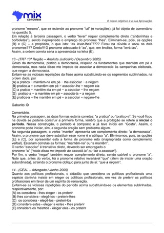 O nosso objetivo é a sua Aprovação


pronome “mesmo”, que se estende ao pronome “tal” (e variações), já foi objeto de comentário
na questão 5.
Em relação à terceira passagem, o verbo “levar” requer complemento direto (“andorinhas e
borboletas”), sendo inapropriado o emprego do pronome “lhes”. Eliminam-se, pois, as opções
(B) e (C) – a propósito, o que isto: “as levar-lhes”???? Ficou na dúvida e usou os dois
pronomes??? Credo!!! O pronome adequado é “as”, que, em ênclise, forma “levá-las”.
Assim, a ordem correta seria a apresentada na letra (E).

13 - (TRT 13ª Região – Analista Judiciário / Dezembro 2005)
Gosto da democracia, pratico a democracia, respeito os fundamentos que mantêm em pé a
democracia, mas nada disso me impede de associar a democracia às campanhas eleitorais,
que negam a democracia.
Evitam-se as viciosas repetições da frase acima substituindo-se os segmentos sublinhados, na
ordem dada, por
(A) a pratico − mantêm-na em pé − lhe associar − a negam
(B) pratico-a − a mantêm em pé − associar-lhe − negam ela
(C) a pratico − mantêm ela em pé − a associar − lhe negam
(D)) pratico-a − a mantêm em pé − associá-la − a negam
(E) pratico-a − lhe mantêm em pé − a associar − negam-lhe

Gabarito: D

Comentário.
Na primeira passagem, as duas formas estaria corretas: “a pratico” ou “pratico-a”. Se você ficou
na dúvida se poderia construir a primeira forma, lembro que a proibição se refere a iniciar o
período. Nessa construção, o período é composto e já teve início em “Gosto”. Assim, o
pronome pode iniciar, sim, a segunda oração sem problema algum.
Na segunda passagem, o verbo “manter” apresenta um complemento direto: “a democracia”.
Assim, o pronome que deve substituir esse nome é o oblíquo “a”. Eliminamos, pois, as opções
(E) e (C), por apresentar esta a forma de pronome reto (inapropriada como complemento
verbal). Estariam corretas as formas: “mantêm-na” ou “a mantêm”.
O verbo “associar” é transitivo direto, devendo ser empregado o
pronome “a” (“nada disso me impede de associá-la” ou “de a associar”).
Por fim, o verbo “negar” também requer complemento direto, sendo cabível o pronome “a”.
Note que, antes do verbo, há o pronome relativo invariável “que” (além de iniciar uma oração
subordinada), atraindo o pronome oblíquo para junto de si: “que a negam”.

14 - (CEAL – Advogado / Junho 2005)
Quanto aos políticos profissionais, o cidadão que considera os políticos profissionais uma
espécie daninha insiste em eleger os políticos profissionais, em vez de preterir os políticos
profissionais em favor de um espírito de renovação.
Evitam-se as viciosas repetições do período acima substituindo-se os elementos sublinhados,
respectivamente, por:
(A) os considera - lhes eleger - os preterir
(B) lhes considera - elegê-los - preterir-lhes
(C)) os considera - elegê-los - preteri-los
(D) considera estes - eleger a estes - lhes preterir
(E) considera os mesmos - eleger eles - os preterir
 