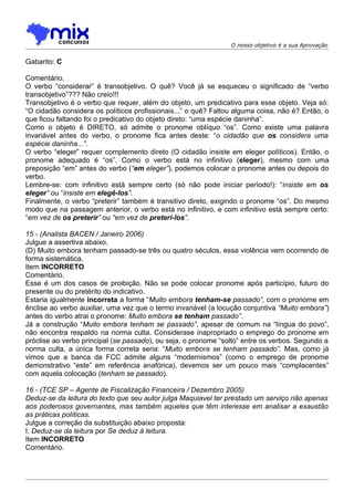 O nosso objetivo é a sua Aprovação


Gabarito: C

Comentário.
O verbo “considerar” é transobjetivo. O quê? Você já se esqueceu o significado de “verbo
transobjetivo”??? Não creio!!!
Transobjetivo é o verbo que requer, além do objeto, um predicativo para esse objeto. Veja só:
“O cidadão considera os políticos profissionais...” o quê? Faltou alguma coisa, não é? Então, o
que ficou faltando foi o predicativo do objeto direto: “uma espécie daninha”.
Como o objeto é DIRETO, só admite o pronome oblíquo “os”. Como existe uma palavra
invariável antes do verbo, o pronome fica antes deste: “o cidadão que os considera uma
espécie daninha...”.
O verbo “eleger” requer complemento direto (O cidadão insiste em eleger políticos). Então, o
pronome adequado é “os”. Como o verbo está no infinitivo (eleger), mesmo com uma
preposição “em” antes do verbo (“em eleger”), podemos colocar o pronome antes ou depois do
verbo.
Lembre-se: com infinitivo está sempre certo (só não pode iniciar período!): “insiste em os
eleger” ou “insiste em elegê-los”.
Finalmente, o verbo “preterir” também é transitivo direto, exigindo o pronome “os”. Do mesmo
modo que na passagem anterior, o verbo está no infinitivo, e com infinitivo está sempre certo:
“em vez de os preterir” ou “em vez de preteri-los”.

15 - (Analista BACEN / Janeiro 2006)
Julgue a assertiva abaixo.
(D) Muito embora tenham passado-se três ou quatro séculos, essa violência vem ocorrendo de
forma sistemática.
Item INCORRETO
Comentário.
Esse é um dos casos de proibição. Não se pode colocar pronome após particípio, futuro do
presente ou do pretérito do indicativo.
Estaria igualmente incorreta a forma “Muito embora tenham-se passado”, com o pronome em
ênclise ao verbo auxiliar, uma vez que o termo invariável (a locução conjuntiva “Muito embora”)
antes do verbo atrai o pronome: Muito embora se tenham passado”.
Já a construção “Muito embora tenham se passado”, apesar de comum na “língua do povo”,
não encontra respaldo na norma culta. Considerase inapropriado o emprego do pronome em
próclise ao verbo principal (se passado), ou seja, o pronome “solto” entre os verbos. Segundo a
norma culta, a única forma correta seria: “Muito embora se tenham passado”. Mas, como já
vimos que a banca da FCC admite alguns “modernismos” (como o emprego de pronome
demonstrativo “este” em referência anafórica), devemos ser um pouco mais “complacentes”
com aquela colocação (tenham se passado).

16 - (TCE SP – Agente de Fiscalização Financeira / Dezembro 2005)
Deduz-se da leitura do texto que seu autor julga Maquiavel ter prestado um serviço não apenas
aos poderosos governantes, mas também aqueles que têm interesse em analisar a exaustão
as práticas políticas.
Julgue a correção da substituição abaixo proposta:
I. Deduz-se da leitura por Se deduz à leitura.
Item INCORRETO
Comentário.
 