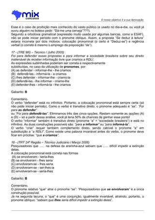 O nosso objetivo é a sua Aprovação


Esse é o caso de proibição mais conhecido do vasto público (e usado no dia-a-dia, ou você já
ouviu alguém no boteco pedir: “Dá-me uma cerveja”???).
Segundo a ortodoxia gramatical (expressão muito usada por algumas bancas, como a ESAF),
não se pode iniciar período com o pronome oblíquo. Assim, a proposta “Se deduz à leitura”
estaria incorreta por dois motivos: colocação pronominal (o certo é “Deduz-se”) e regência
verbal (o correto é mesmo o emprego da preposição “de”).

17 - (TRE MG – Técnico / Julho 2005)
Foi para defender essas propostas e para informar a sociedade brasileira sobre seu direito
inalienável de receber informação livre que criamos a RDLI.
As expressões sublinhadas poderiam ser correta e respectivamente
substituídas, no caso da utilização de pronomes, por:
(A) as defender - informar-lhe - lhe criamos
(B)) defendê-las - informá-la - a criamos
(C) lhes defender - informar-lhe - criamo-la
(D) defendê-las - lhe informar - criamo-lhe
(E) defender-lhes - informá-la - lhe criamos

Gabarito: B

Comentário.
O verbo “defender” está no infinitivo. Portanto, a colocação pronominal está sempre certa (só
não pode iniciar período). Como o verbo é transitivo direto, o pronome adequado é “as”: “Foi
para as defender”
ou “Foi para defendê-las”. Eliminamos três das cinco opções. Restam somente as opções (A)
e (D) – só a partir dessa análise, você já teria 50% de chances de ganhar esse ponto!
O verbo “informar” também é transitivo direto (pronome “a” = “sociedade brasileira”) e está no
infinitivo. As duas construções possíveis são: “para a informar” ou “para informá-la”.
O verbo “criar” requer também complemento direto, sendo cabível o pronome “a” em
substituição a “a RDLI”. Como existe uma palavra invariável antes do verbo, o pronome deve
ficar em próclise: “que a criamos”.

18 - (TRT 24ª Região – Técnico Judiciário / Março 2006)
Pesquisadores que ...... na defesa da ararinha-azul sabiam que ...... difícil impedir a extinção
delas.
A colocação pronominal está correta nas formas
 (A) se envolveram - seria-lhes
(B) se envolveram - lhes seria
(C) envolveram-se - lhes seria
(D) envolveram-se - ser-lhes-ia
(E) envolveram-se - seria-lhes

Gabarito: B

Comentário.
O pronome relativo “que” atrai o pronome “se”: “Pesquisadores que se envolveram” é a única
construção possível.
Já na segunda lacuna, o “que” é uma conjunção, igualmente invariável, atraindo, portanto, o
pronome oblíquo: “sabiam que lhes seria difícil impedir a extinção delas”.
 