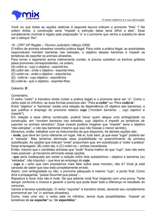 O nosso objetivo é a sua Aprovação


Você viu que todas as opções relativas à segunda lacuna indicam o pronome “lhes” ? Na
ordem direta, a construção seria “impedir a extinção delas seria difícil a eles”. Esse
complemento nominal é regido pela preposição “a” e o pronome que venha a substituí-lo deve
ser o oblíquo “lhe”.

19 - (TRT 24ª Região – Técnico Judiciário / Março 2006)
O tráfico de animais silvestres constitui prática ilegal. Para coibir a prática ilegal, as autoridades
responsáveis montam barreiras nas estradas, o objetivo dessas barreiras é impedir as
tentativas de exportar os animais silvestres.
Para tornar o segmento acima inteiramente correto, é preciso substituir os trechos grifados
pelos pronomes correspondentes, na ordem,
(A) coibir-a - cujo o objetivo - exportá-los.
(B) coibir ela - onde o objetivo - exportar-lhes.
(C) coibir-na - onde o objetivo - exportá-los.
(D)) coibi-la - cujo objetivo - exportá-los.
(E) coibi-la - que o objetivo - exportar-lhes.

Gabarito: D

Comentário.
O verbo “coibir” é transitivo direto (coibir a prática ilegal) e o pronome deve ser “a”. Como o
verbo está no infinitivo, as duas formas possíveis são: “Para a coibir” ou “Para coibi-la”.
Entre “objetivo” e “barreiras” existe uma relação de dependência (O objetivo das barreiras), o
que justifica o emprego do pronome relativo cujo (“montam barreiras ... cujo objetivo é
impedir”).
Em relação a essa última construção, poderá haver quem alegue uma ambigüidade na
construção: em “montam barreiras nas estradas, cujo objetivo é impedir as tentativas de
exportar os animais silvestres”. Esse incauto poderia imaginar que “impedir” seria o objetivo
“das estradas”, e não das barreiras (mesmo que isso não fizesse o menor sentido).
Devemos, então, trabalhar com os instrumentos de que dispomos. As demais opções são:
- onde, que deve ter como referente um lugar. Até aí, tudo bem, já que esse “lugar” poderia ser
a “estrada”. Mas teríamos eliminado essa possibilidade no preenchimento da primeira
substituição. As opções que indicam “onde” propunham que, em substituição a “coibir a prática”
fosse empregado: (B) coibir ela, e (C) coibir-na – ambas inaceitáveis.
Então, mesmo que o candidato achasse que “onde” ficaria melhor do que “cujo”, isso não seria
mais possível - já havíamos eliminado essas opções.
- que seria inadequado por existir a relação entre dois substantivos - objetivo e barreiras (ou
“estradas”, não importa) – que leva ao emprego do cujo.
- cujo o - acho que nem precisamos mais falar sobre esse monstro, não é? Você já está
cansado de saber que isso está completamente errado.
Assim, com ambigüidade ou não, o pronome adequado é mesmo “cujo”, e ponto final. Como
diria a propaganda, “passa Gourmet que passa”...
Rapadura é doce mas não é mole. De que adianta você ficar brigando com uma prova. Tente
dançar conforme a música e garantir o ponto que pode fazer toda a diferença no resultado do
concurso.
Vamos à terceira substituição. O verbo “exportar” é transitivo direto, devendo seu complemento
pronominal ser “os” (= animais silvestres).
Como, mais uma vez, o verbo está no infinitivo, temos duas possibilidades: “impedir as
tentativas de os exportar” ou “de exportálos”.
 