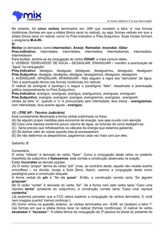 O nosso objetivo é a sua Aprovação


No entanto, há cinco verbos terminados em -IAR que recebem a letra ‘e’ nas formas
rizotônicas (formas em que a sílaba tônica recai no radical), ou seja, formas verbais em que a
sílaba tônica recai no radical, como no Pres.Indicativo e Pres.Subjuntivo. Suas iniciais formam
o anagrama M-A-RI-
O:
Mediar (e derivados, como intermediar), Ansiar, Remediar, Incendiar, Odiar
Pres.Indicativo: intermedeio, intermedeia, intermedeia, intermediamos, intermediais,
intermedeiam
Para facilitar, lembre-se da conjugação do verbo ODIAR, o mais comum deles.
2. VERBOS “DERIVADOS” DE ÁGUA – DESAGUAR, ENXAGUAR – mantêm a acentuação de
“água” na conjugação.
Pres.Indicativo: deságuo, deságuas, deságuas, desaguamos, desaguais, deságuam
Pres.Subjuntivo: deságüe, deságües, deságüe, desagüemos, desagüeis, deságüem
3. AVERIGUAR, APAZIGUAR, APANIGUAR - Não seguem a regra dos “derivados” de água.
Têm a acentuação tônica nas formas rizotônicas (no radical).
O radical de averiguar é [averigu-] e segue o paradigma “falar”, ressalvada a acentuação
gráfica (especialmente no Pres.Subjuntivo).
Pres.Indicativo: averiguo, averiguas, averigua, averiguamos, averiguais, averiguam
Pres.Subjuntivo: averigúe, averigúes, averigúe, averigüemos, averigüeis , averigúem
(Antes da letra “e”, quando o “u” é pronunciado sem intensidade, leva trema - averigüemos;
com intensidade, leva acento agudo - averigúe)

12 - (TRE AP - Técnico Judiciário)
Está corretamente flexionada a forma verbal sublinhada na frase:
(A) Se alguém propor medidas para economia de energia, que seja ouvido com atenção.
(B) Caso uma represa contenhe pouco volume de água, as turbinas da usina desligam-se.
(C)) Seria preciso que refizéssemos os cálculos da energia que estamos gastando.
(D) Só damos valor às coisas quando elas já escasseiaram.
(E) Se não determos os desperdícios, pagaremos cada vez mais caro por eles.

Gabarito: C

Comentário.
O verbo “refazer” é derivado do verbo “fazer”. Como a conjugação deste verbo no pretérito
imperfeito do subjuntivo é fizéssemos, está correta a construção observada na oração.
Estão incorretas as demais opções:
(A) O verbo “propor” deriva do verbo “pôr” (mas, ao contrário deste, aquele não recebe acento
circunflexo – na dúvida, reveja a Aula Zero). Assim, usamos a conjugação deste como
paradigma para a construção daquele.
A forma verbal do pôr é “Se ele puser”. Então, a construção correta seria “Se alguém
propuser”.
(B) O verbo “conter” é derivado do verbo “ter”. Se a forma com este verbo seria “Caso uma
represa tenha” (presente do subjuntivo), a construção correta seria “Caso uma represa
contenha”.
(Já podemos perceber que a FCC adora explorar a conjugação de verbos derivados. E você
nem imagina quanto! Vamos continuar.)
(D) Como vimos na questão anterior, os verbos terminados em –EAR, só recebem a letra “i”
nas formas em que a sílaba tônica recai no radical (formas rizotônicas). O radical do verbo
escassear é “escasse-”. A sílaba tônica da conjugação da 3ª pessoa do plural do presente do
 