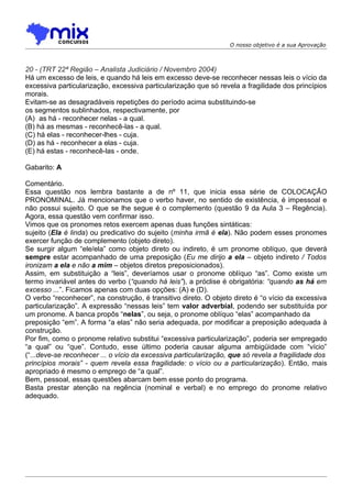 O nosso objetivo é a sua Aprovação



20 - (TRT 22ª Região – Analista Judiciário / Novembro 2004)
Há um excesso de leis, e quando há leis em excesso deve-se reconhecer nessas leis o vício da
excessiva particularização, excessiva particularização que só revela a fragilidade dos princípios
morais.
Evitam-se as desagradáveis repetições do período acima substituindo-se
os segmentos sublinhados, respectivamente, por
(A)) as há - reconhecer nelas - a qual.
(B) há as mesmas - reconhecê-las - a qual.
(C) há elas - reconhecer-lhes - cuja.
(D) as há - reconhecer a elas - cuja.
(E) há estas - reconhecê-las - onde.

Gabarito: A

Comentário.
Essa questão nos lembra bastante a de nº 11, que inicia essa série de COLOCAÇÃO
PRONOMINAL. Já mencionamos que o verbo haver, no sentido de existência, é impessoal e
não possui sujeito. O que se lhe segue é o complemento (questão 9 da Aula 3 – Regência).
Agora, essa questão vem confirmar isso.
Vimos que os pronomes retos exercem apenas duas funções sintáticas:
sujeito (Ela é linda) ou predicativo do sujeito (minha irmã é ela). Não podem esses pronomes
exercer função de complemento (objeto direto).
Se surgir algum “ele/ela” como objeto direto ou indireto, é um pronome oblíquo, que deverá
sempre estar acompanhado de uma preposição (Eu me dirijo a ela – objeto indireto / Todos
ironizam a ela e não a mim – objetos diretos preposicionados).
Assim, em substituição a “leis”, deveríamos usar o pronome oblíquo “as”. Como existe um
termo invariável antes do verbo (“quando há leis”), a próclise é obrigatória: “quando as há em
excesso ...”. Ficamos apenas com duas opções: (A) e (D).
O verbo “reconhecer”, na construção, é transitivo direto. O objeto direto é “o vício da excessiva
particularização”. A expressão “nessas leis” tem valor adverbial, podendo ser substituída por
um pronome. A banca propôs “nelas”, ou seja, o pronome oblíquo “elas” acompanhado da
preposição “em”. A forma “a elas” não seria adequada, por modificar a preposição adequada à
construção.
Por fim, como o pronome relativo substitui “excessiva particularização”, poderia ser empregado
“a qual” ou “que”. Contudo, esse último poderia causar alguma ambigüidade com “vício”
(“...deve-se reconhecer ... o vício da excessiva particularização, que só revela a fragilidade dos
princípios morais” - quem revela essa fragilidade: o vício ou a particularização). Então, mais
apropriado é mesmo o emprego de “a qual”.
Bem, pessoal, essas questões abarcam bem esse ponto do programa.
Basta prestar atenção na regência (nominal e verbal) e no emprego do pronome relativo
adequado.
 