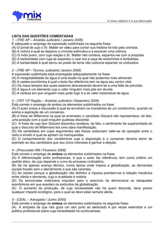 O nosso objetivo é a sua Aprovação




LISTA DAS QUESTÕES COMENTADAS
1 - (TRE AP – Analista Judiciário / Janeiro 2006)
É adequado o emprego da expressão sublinhada na seguinte frase:
(A) O jornal de cujo o Sr. Matter se valeu para contar sua história foi lido pelo cronista.
(B) A notícia à qual se deparou o cronista estimulou-o a escrever uma crônica.
(C) O índio jivaro, com cuja reação o Sr. Matter não contava, espantou-se com a proposta.
(D) A barbaridade com cuja se espantou o czar era a caça de andorinhas e borboletas.
(E) A barbaridade à qual serviu ao poeta de tema não costuma espantar os civilizados.

2 - (TRE AP - Técnico Judiciário/ Janeiro 2006)
A expressão sublinhada está empregada adequadamente na frase:
(A) A inesgotabilidade da água é uma ilusão na qual não podemos mais alimentar.
(B) A cadeia econômica à qual o texto faz referência tem na água seu centro vital.
(C) Os maus tempos dos quais estamos atravessando devem-se a uma falta de previsão.
(D) A água é um elemento cujo o valor ninguém mais põe em dúvida.
(E) A certeza em que ninguém mais pode fugir é a do valor inestimável da água.

3 - (TRT 13ª Região – Analista Judiciário / Dezembro 2005)
Está correto o emprego de ambos os elementos sublinhados na frase:
(A) O autor preza a discussão à qual se envolvem os moradores de um condomínio, quando os
anima a aspiração de um consenso.
(B) A frase de Mitterrand na qual se arremeteu o candidato Giscard não representava, de fato,
uma posição com a qual ninguém pudesse discordar.
(C)) A frase de cujo teor Giscard discordou revelava, de fato, o sentimento de superioridade do
qual o discurso de Mitterrand era uma clara manifestação.
(D) Os candidatos em cujos argumentos são fracos costumam valer-se da oposição entre o
certo e errado à qual se apóiam os maniqueístas.
(E) O comportamento dos condôminos cuja a disposição é o consenso deveria servir de
exemplo ao dos candidatos que seu único interesse é ganhar a eleição.

4 - (Procurador AM / Fevereiro 2006)
Está correto o emprego de ambos os elementos sublinhados na frase:
(A) A diferenciação entre profissionais, à que o autor faz referência, tem como critério um
padrão ético, de cujo depende o rumo do processo civilizatório.
(B) Se há apenas avanço técnico, numa época onde impera a globalização, as demandas
sociais ficarão sem o atendimento a que são carentes.
(C) As razões porque a globalização não distribui a riqueza prendem-se à relação mecânica
entre oferta e demanda, cuja a crueldade é notória.
(D) Os tecnocratas maliciosos imputam para o exercício da democracia os desajustes
econômicos em que assolam os excluídos da globalização.
(E)) O aumento da produção, de cuja necessidade não há quem discorde, deve prever
qualquer impacto ecológico, para o qual se deve estar sempre alerta.

5 - (CEAL – Advogado / Junho 2005)
Está correto o emprego de ambos os elementos sublinhados na seguinte frase:
(A)) A simpatia de que não goza um ator junto ao eleitorado é por vezes estendida a um
político profissional sobre cuja honestidade há controvérsias.
 