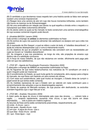 O nosso objetivo é a sua Aprovação


(B) O candidato a que devotamos nosso respeito tem uma história aonde os fatos nem sempre
revelam uma conduta irrepreensível.
(C) Reagan teve uma carreira de ator em cuja não houve momentos brilhantes, como também
não houve os mesmos na de Schwarzenegger.
(D) Há uma ambivalência em relação aos atores na qual espelha a divisão entre o respeito e o
menosprezo que deles costumamos alimentar.
(E) Os atores sobre os quais se fez menção no texto construíram uma carreira cinematográfica
de cujo sucesso comercial ninguém pode discutir.

6 - (Analista BACEN / Janeiro 2006)
Está correto o emprego de ambos os elementos sublinhados na frase:
(A) Os sonhos de cujos nós queremos alimentar não satisfazem os desejos com que a eles nos
moveram.
(B) A expressão de Elio Gaspari, a qual se refere o autor do texto, é “cidadãos descartáveis”, e
alude às criaturas desesperadas cujo o rumo é inteiramente incerto.
(C) Os objetivos de que se propõem os neoliberais não coincidem com as necessidades por
cujas se movem os “cidadãos descartáveis”.
(D)) As miragens a que nos prendemos, ao longo da vida, são projeções de anseios cujo
destino não é a satisfação conclusiva.
(E) A força do nosso trabalho, de que não relutamos em vender, dificilmente será paga pelo
valor em que nos satisfaremos.

7 - (TCE SP – Agente de Fiscalização Financeira / Dezembro 2005)
É adequado o emprego de AMBAS as expressões sublinhadas na frase:
(A) As fogueiras de que todos testemunhamos nos noticiários da TV constituem um sinal a
quem ninguém pode ser insensível.
(B) O encolhimento do Estado, ao qual muita gente foi complacente, abriu espaço para a lógica
do mercado, de cuja frieza vem fazendo um sem-número de vítimas.
(C) Com essa sua subserviência, pela qual muitos se insurgem, o Estado deixa de cumprir o
papel social de que tantos estão contando.
(D) As medidas repressivas de que o Estado vem se valendo em nada contribuem para o
encaminhamento das soluções a que os desempregados aspiram.
(E) Diante da pujança do Mercado europeu, de cuja poucos vêm desfrutando, os excluídos
acendem fogueiras cujo o vigor fala por si só.

8 - (TCE MA – Analista / Novembro 2005)
A maior parte da água da chuva é interceptada pela copa das árvores, ...... cobrem toda a
região. ...... evapora rapidamente, causando mais chuva, o que não ocorre em áreas
desmatadas, ...... solo é pobre em matéria orgânica.
As lacunas da frase acima estão corretamente preenchidas, respectivamente, por
(A) onde - A chuva - que o
(B) nas quais - Aquela chuva - cujo
(C) em que - A água da chuva - que o
(D) que elas - Essa chuva - aonde
(E)) que - Essa água – cujo
 