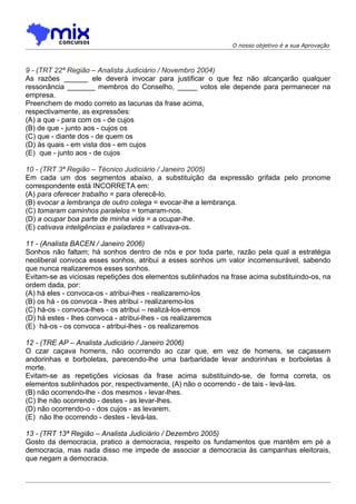 O nosso objetivo é a sua Aprovação



9 - (TRT 22ª Região – Analista Judiciário / Novembro 2004)
As razões ______ ele deverá invocar para justificar o que fez não alcançarão qualquer
ressonância _______ membros do Conselho, _____ votos ele depende para permanecer na
empresa.
Preenchem de modo correto as lacunas da frase acima,
respectivamente, as expressões:
(A) a que - para com os - de cujos
(B) de que - junto aos - cujos os
(C) que - diante dos - de quem os
(D) às quais - em vista dos - em cujos
(E)) que - junto aos - de cujos

10 - (TRT 3ª Região – Técnico Judiciário / Janeiro 2005)
Em cada um dos segmentos abaixo, a substituição da expressão grifada pelo pronome
correspondente está INCORRETA em:
(A) para oferecer trabalho = para oferecê-lo.
(B) evocar a lembrança de outro colega = evocar-lhe a lembrança.
(C) tomaram caminhos paralelos = tomaram-nos.
(D) a ocupar boa parte de minha vida = a ocupar-lhe.
(E) cativava inteligências e paladares = cativava-os.

11 - (Analista BACEN / Janeiro 2006)
Sonhos não faltam; há sonhos dentro de nós e por toda parte, razão pela qual a estratégia
neoliberal convoca esses sonhos, atribui a esses sonhos um valor incomensurável, sabendo
que nunca realizaremos esses sonhos.
Evitam-se as viciosas repetições dos elementos sublinhados na frase acima substituindo-os, na
ordem dada, por:
(A) há eles - convoca-os - atribui-lhes - realizaremo-los
(B) os há - os convoca - lhes atribui - realizaremo-los
(C) há-os - convoca-lhes - os atribui – realizá-los-emos
(D) há estes - lhes convoca - atribui-lhes - os realizaremos
(E)) há-os - os convoca - atribui-lhes - os realizaremos

12 - (TRE AP – Analista Judiciário / Janeiro 2006)
O czar caçava homens, não ocorrendo ao czar que, em vez de homens, se caçassem
andorinhas e borboletas, parecendo-lhe uma barbaridade levar andorinhas e borboletas à
morte.
Evitam-se as repetições viciosas da frase acima substituindo-se, de forma correta, os
elementos sublinhados por, respectivamente, (A) não o ocorrendo - de tais - levá-las.
(B) não ocorrendo-lhe - dos mesmos - levar-lhes.
(C) lhe não ocorrendo - destes - as levar-lhes.
(D) não ocorrendo-o - dos cujos - as levarem.
(E)) não lhe ocorrendo - destes - levá-las.

13 - (TRT 13ª Região – Analista Judiciário / Dezembro 2005)
Gosto da democracia, pratico a democracia, respeito os fundamentos que mantêm em pé a
democracia, mas nada disso me impede de associar a democracia às campanhas eleitorais,
que negam a democracia.
 