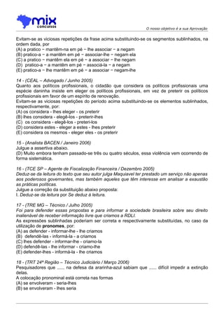 O nosso objetivo é a sua Aprovação


Evitam-se as viciosas repetições da frase acima substituindo-se os segmentos sublinhados, na
ordem dada, por
(A) a pratico − mantêm-na em pé − lhe associar − a negam
(B) pratico-a − a mantêm em pé − associar-lhe − negam ela
(C) a pratico − mantêm ela em pé − a associar − lhe negam
(D)) pratico-a − a mantêm em pé − associá-la − a negam
(E) pratico-a − lhe mantêm em pé − a associar − negam-lhe

14 - (CEAL – Advogado / Junho 2005)
Quanto aos políticos profissionais, o cidadão que considera os políticos profissionais uma
espécie daninha insiste em eleger os políticos profissionais, em vez de preterir os políticos
profissionais em favor de um espírito de renovação.
Evitam-se as viciosas repetições do período acima substituindo-se os elementos sublinhados,
respectivamente, por:
(A) os considera - lhes eleger - os preterir
(B) lhes considera - elegê-los - preterir-lhes
(C)) os considera - elegê-los - preteri-los
(D) considera estes - eleger a estes - lhes preterir
(E) considera os mesmos - eleger eles - os preterir

15 - (Analista BACEN / Janeiro 2006)
Julgue a assertiva abaixo.
(D) Muito embora tenham passado-se três ou quatro séculos, essa violência vem ocorrendo de
forma sistemática.

16 - (TCE SP – Agente de Fiscalização Financeira / Dezembro 2005)
Deduz-se da leitura do texto que seu autor julga Maquiavel ter prestado um serviço não apenas
aos poderosos governantes, mas também aqueles que têm interesse em analisar a exaustão
as práticas políticas.
Julgue a correção da substituição abaixo proposta:
I. Deduz-se da leitura por Se deduz à leitura.

17 - (TRE MG – Técnico / Julho 2005)
Foi para defender essas propostas e para informar a sociedade brasileira sobre seu direito
inalienável de receber informação livre que criamos a RDLI.
As expressões sublinhadas poderiam ser correta e respectivamente substituídas, no caso da
utilização de pronomes, por:
(A) as defender - informar-lhe - lhe criamos
(B)) defendê-las - informá-la - a criamos
(C) lhes defender - informar-lhe - criamo-la
(D) defendê-las - lhe informar - criamo-lhe
(E) defender-lhes - informá-la - lhe criamos

18 - (TRT 24ª Região – Técnico Judiciário / Março 2006)
Pesquisadores que ...... na defesa da ararinha-azul sabiam que ...... difícil impedir a extinção
delas.
A colocação pronominal está correta nas formas
(A) se envolveram - seria-lhes
(B) se envolveram - lhes seria
 