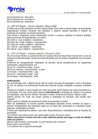 O nosso objetivo é a sua Aprovação


(C) envolveram-se - lhes seria
(D) envolveram-se - ser-lhes-ia
(E) envolveram-se - seria-lhes

19 - (TRT 24ª Região – Técnico Judiciário / Março 2006)
O tráfico de animais silvestres constitui prática ilegal. Para coibir a prática ilegal, as autoridades
responsáveis montam barreiras nas estradas, o objetivo dessas barreiras é impedir as
tentativas de exportar os animais silvestres.
Para tornar o segmento acima inteiramente correto, é preciso substituir os trechos grifados
pelos pronomes correspondentes, na ordem,
(A) coibir-a - cujo o objetivo - exportá-los.
(B) coibir ela - onde o objetivo - exportar-lhes.
(C) coibir-na - onde o objetivo - exportá-los.
(D)) coibi-la - cujo objetivo - exportá-los.
(E) coibi-la - que o objetivo - exportar-lhes.

20 - (TRT 22ª Região – Analista Judiciário / Novembro 2004)
Há um excesso de leis, e quando há leis em excesso deve-se reconhecer nessas leis o vício da
excessiva particularização, excessiva particularização que só revela a fragilidade dos princípios
morais.
Evitam-se as desagradáveis repetições do período acima substituindo-se os segmentos
sublinhados, respectivamente, por
(A))as há - reconhecer nelas - a qual.
(B) há as mesmas - reconhecê-las - a qual.
(C) há elas - reconhecer-lhes - cuja.
(D) as há - reconhecer a elas - cuja.
(E) há estas - reconhecê-las - onde.

PONTUAÇÃO
Na comunicação oral, o falante lança mão de certos recursos da linguagem, como a entoação
da voz, os gestos e as expressões faciais para denotar dúvida, hesitação, surpresa, incerteza
etc.
Quando se constrói a comunicação por meio da escrita, quem passa a ter essa incumbência é
a pontuação. Por isso, tanta gente associa indevidamente o emprego de vírgula a uma pausa
da respiração. Isso não tem sentido. Se assim o fosse, tínhamos de colocar vírgula a cada
palavra escrita. Ou você, por acaso, prende a respiração ao escrever uma oração sem
vírgulas?
Afinal, qual é a utilidade de colocarmos sinais de pontuação no texto?
Além de estabelecer na escrita aquelas denotações expostas acima, também se digna a
eliminar ambigüidades que poderiam surgir em um texto sem pontuação ou a destacar certas
palavras, expressões ou frases.
O texto que reproduzimos abaixo, cujo autor desconhecemos, exemplifica bem as funções da
pontuação.
“Um homem rico estava muito mal, pediu papel e pena. Escreveu assim:
‘Deixo meus bens à minha irmã não a meu sobrinho jamais será paga a conta do alfaiate
nada aos pobres.’
Morreu antes de fazer a pontuação. A quem deixava ele a fortuna?
Eram quatro concorrentes.
1) O sobrinho fez a seguinte pontuação:
 
