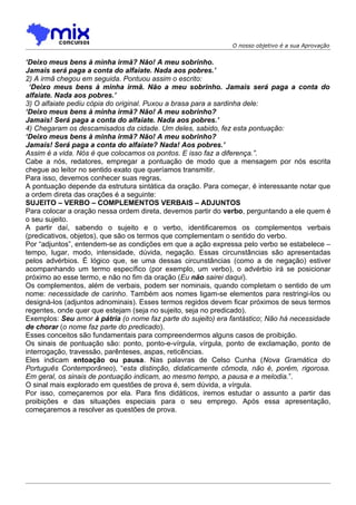 O nosso objetivo é a sua Aprovação


‘Deixo meus bens à minha irmã? Não! A meu sobrinho.
Jamais será paga a conta do alfaiate. Nada aos pobres.’
2) A irmã chegou em seguida. Pontuou assim o escrito:
 ‘Deixo meus bens à minha irmã. Não a meu sobrinho. Jamais será paga a conta do
alfaiate. Nada aos pobres.’
3) O alfaiate pediu cópia do original. Puxou a brasa para a sardinha dele:
‘Deixo meus bens à minha irmã? Não! A meu sobrinho?
Jamais! Será paga a conta do alfaiate. Nada aos pobres.’
4) Chegaram os descamisados da cidade. Um deles, sabido, fez esta pontuação:
‘Deixo meus bens à minha irmã? Não! A meu sobrinho?
Jamais! Será paga a conta do alfaiate? Nada! Aos pobres.’
Assim é a vida. Nós é que colocamos os pontos. E isso faz a diferença.”.
Cabe a nós, redatores, empregar a pontuação de modo que a mensagem por nós escrita
chegue ao leitor no sentido exato que queríamos transmitir.
Para isso, devemos conhecer suas regras.
A pontuação depende da estrutura sintática da oração. Para começar, é interessante notar que
a ordem direta das orações é a seguinte:
SUJEITO – VERBO – COMPLEMENTOS VERBAIS – ADJUNTOS
Para colocar a oração nessa ordem direta, devemos partir do verbo, perguntando a ele quem é
o seu sujeito.
A partir daí, sabendo o sujeito e o verbo, identificaremos os complementos verbais
(predicativos, objetos), que são os termos que complementam o sentido do verbo.
Por “adjuntos”, entendem-se as condições em que a ação expressa pelo verbo se estabelece –
tempo, lugar, modo, intensidade, dúvida, negação. Essas circunstâncias são apresentadas
pelos advérbios. É lógico que, se uma dessas circunstâncias (como a de negação) estiver
acompanhando um termo específico (por exemplo, um verbo), o advérbio irá se posicionar
próximo ao esse termo, e não no fim da oração (Eu não sairei daqui).
Os complementos, além de verbais, podem ser nominais, quando completam o sentido de um
nome: necessidade de carinho. Também aos nomes ligam-se elementos para restringi-los ou
designá-los (adjuntos adnominais). Esses termos regidos devem ficar próximos de seus termos
regentes, onde quer que estejam (seja no sujeito, seja no predicado).
Exemplos: Seu amor à pátria (o nome faz parte do sujeito) era fantástico; Não há necessidade
de chorar (o nome faz parte do predicado).
Esses conceitos são fundamentais para compreendermos alguns casos de proibição.
Os sinais de pontuação são: ponto, ponto-e-vírgula, vírgula, ponto de exclamação, ponto de
interrogação, travessão, parênteses, aspas, reticências.
Eles indicam entoação ou pausa. Nas palavras de Celso Cunha (Nova Gramática do
Português Contemporâneo), “esta distinção, didaticamente cômoda, não é, porém, rigorosa.
Em geral, os sinais de pontuação indicam, ao mesmo tempo, a pausa e a melodia.”.
O sinal mais explorado em questões de prova é, sem dúvida, a vírgula.
Por isso, começaremos por ela. Para fins didáticos, iremos estudar o assunto a partir das
proibições e das situações especiais para o seu emprego. Após essa apresentação,
começaremos a resolver as questões de prova.
 