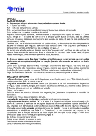 O nosso objetivo é a sua Aprovação



VÍRGULA
CASOS PROIBIDOS:
1 - Separar por vírgula elementos inseparáveis na ordem direta:
1.1 – sujeito do verbo;
1.2 – verbo do complemento verbal;
1.3 – termo regente do termo regido (complemento nominal, adjunto adnominal);
1.4 – verbos que compõem uma locução verbal;
Algumas construções admitem, modernamente, a separação do sujeito do verbo – “Quem
avisa, amigo é.” – o sujeito do verbo ser é a oração Quem avisa. Contudo, isso se justifica
somente em casos especiais, normalmente por questão de estilo, já que, na fala, costumamos
pausar após o verbo.
Observe que, se a oração não estiver na ordem direta, o deslocamento dos complementos
deverá ser indicado por vírgulas, sem que isso constitua erro: “Por “adjuntos” (predicativo =
complemento verbal), entendem-se as condições em que...”.
Se surgir uma vírgula após um desses elementos “inseparáveis”, verifique se não se trata de
alguma intercalação de elementos. Para a correção do período, deve haver duas vírgulas
nessa intercalação, uma abrindo o período e outra, fechando.

2 – Colocar apenas uma das duas vírgulas obrigatórias para isolar termos ou expressões
deslocados de sua posição original na oração (exceto, obviamente, se estiver no início
do período).
Desse jeito, o período deslocado fica “capenga”, faltando uma das vírgulas. Se abriu, tem que
fechar. Portanto, são necessárias duas vírgulas, mesmo que alguma delas esteja exercendo
dupla função (por exemplo, no caso de DOIS ou mais termos deslocados e adjacentes).
Hoje, às duas horas da tarde, próximo ao supermercado, houve um grave acidente.

SITUAÇÕES ESPECIAIS
- elipse de algum termo pode ser indicada por uma vírgula, como em : “Fui à festa levando
muitos presentes; João, somente a boca.”
- adjuntos adverbiais deslocados, desde que pequenos e de fácil entendimento, dispensam
a vírgula. Caso contrário, longos, em orações adverbiais extensas, ou, mesmo curtos, para dar
ênfase ao adjunto, devem ser isolados por vírgula.
Hoje (,) irei embora.
Embora tenha me mantido distante das negociações, precisarei comparecer à reunião de
acionistas.
Infelizmente (,) não poderei aceitar o convite.
- em relação a algumas conjunções, a vírgula tem tratamento especial:
conjunção coordenativa aditiva “e” – a regra é a dispensa da vírgula antes da conjunção
aditiva e. Somente é admitida em situações especiais: quando apresenta sujeitos diferentes e
seu emprego tem por objetivo a clareza textual; quando faz parte de uma figura de linguagem
chamada polissíndeto (síndeto significa elemento de ligação - reveja o significado de orações
assindéticas e sindéticas, na Aula 8 – Conectivos), o uso excessivo de vírgulas e de
conjunções tem a função estilística de fazer supor um fim que nunca chega – com isso,
enfatiza-se cada oração introduzida pela conjunção e:
De tudo ao meu amor serei atento
Antes, e com tal zelo, e sempre, e tanto
Que mesmo em face do maior encanto
Dele se encante mais meu pensamento.
 