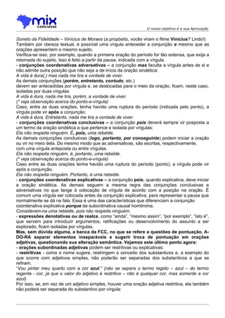 O nosso objetivo é a sua Aprovação


Soneto da Fidelidade – Vinícius de Moraes (a propósito, vocês viram o filme Vinícius? Lindo!)
Também por clareza textual, é possível uma vírgula anteceder a conjunção e mesmo que as
orações apresentem o mesmo sujeito.
Verifica-se isso, por exemplo, quando a primeira oração do período for tão extensa, que exija a
retomada do sujeito. Isso é feito a partir da pausa, indicada com a vírgula.
- conjunções coordenativas adversativas – a conjunção mas faculta a vírgula antes de si e
não admite outra posição que não seja a de início da oração sindética:
A vida é dura(,) mas nada me tira a vontade de viver.
As demais conjunções (porém, entretanto, contudo, etc.)
devem ser antecedidas por vírgula e, se deslocadas para o meio da oração, ficam, neste caso,
isoladas por duas vírgulas:
A vida é dura, nada me tira, porém, a vontade de viver.
(* veja observação acerca do ponto-e-vírgula)
Caso, entre as duas orações, tenha havido uma ruptura do período (indicada pelo ponto), a
vírgula pode vir após a conjunção:
A vida é dura. Entretanto, nada me tira a vontade de viver.
- conjunções coordenativas conclusivas – a conjunção pois deverá sempre vir posposta a
um termo da oração sindética a que pertence e isolada por vírgulas:
Ela não respeita ninguém. É, pois, uma rebelde.
As demais conjunções conclusivas (logo, portanto, por conseguinte) podem iniciar a oração
ou vir no meio dela. Do mesmo modo que as adversativas, são escritas, respectivamente,
com uma vírgula anteposta ou entre vírgulas.
Ela não respeita ninguém, é, portanto, uma rebelde.
(* veja observação acerca do ponto-e-vírgula)
Caso entre as duas orações tenha havido uma ruptura do período (ponto), a vírgula pode vir
após a conjunção.
Ela não respeita ninguém. Portanto, é uma rebelde.
- conjunções coordenativas explicativas – a conjunção pois, quando explicativa, deve iniciar
a oração sindética. As demais seguem a mesma regra das conjunções conclusivas e
adversativas no que tange à colocação de vírgula de acordo com a posição na oração. É
comum uma vírgula ser colocada antes da conjunção explicativa, para representar a pausa que
normalmente se dá na fala. Essa é uma das características que diferenciam a conjunção
coordenativa explicativa porque da subordinativa causal homônima.
Consideram-na uma rebelde, pois não respeita ninguém.
- expressões denotativas ou de realce, como “ainda”, “mesmo assim”, “por exemplo”, “isto é”,
que servem para introduzir argumentos, retificações ou desenvolvimento do assunto a ser
explorado, ficam isoladas por vírgulas.
Mas, sem dúvida alguma, a banca da FCC, no que se refere a questões de pontuação, A-
DO-RA separar elementos inseparáveis e sugerir troca de pontuação em orações
adjetivas, questionando sua alteração semântica. Vejamos este último ponto agora:
- orações subordinadas adjetivas podem ser restritivas ou explicativas:
- restritivas - como o nome sugere, restringem o conceito dos substantivos e, a exemplo do
que ocorre com adjetivos simples, não poderão ser separadas dos substantivos a que se
refiram.
“Vou pintar meu quarto com a cor azul.” (não se separa o termo regido – azul – do termo
regente - cor, já que o valor do adjetivo é restritivo – não é qualquer cor, mas somente a cor
azul).
Por isso, se, em vez de um adjetivo simples, houver uma oração adjetiva restritiva, ela também
não poderá ser separada do substantivo por vírgula:
 