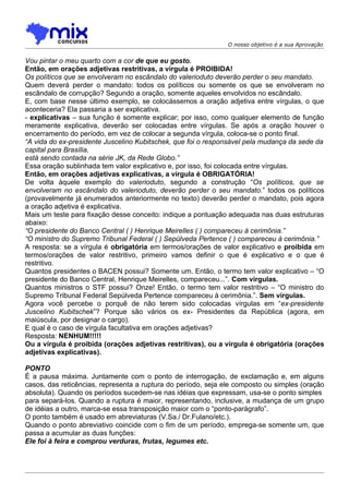 O nosso objetivo é a sua Aprovação


Vou pintar o meu quarto com a cor de que eu gosto.
Então, em orações adjetivas restritivas, a vírgula é PROIBIDA!
Os políticos que se envolveram no escândalo do valerioduto deverão perder o seu mandato.
Quem deverá perder o mandato: todos os políticos ou somente os que se envolveram no
escândalo de corrupção? Segundo a oração, somente aqueles envolvidos no escândalo.
E, com base nesse último exemplo, se colocássemos a oração adjetiva entre vírgulas, o que
aconteceria? Ela passaria a ser explicativa.
- explicativas – sua função é somente explicar; por isso, como qualquer elemento de função
meramente explicativa, deverão ser colocadas entre vírgulas. Se após a oração houver o
encerramento do período, em vez de colocar a segunda vírgula, coloca-se o ponto final.
“A vida do ex-presidente Juscelino Kubitschek, que foi o responsável pela mudança da sede da
capital para Brasília,
está sendo contada na série JK, da Rede Globo.”
Essa oração sublinhada tem valor explicativo e, por isso, foi colocada entre vírgulas.
Então, em orações adjetivas explicativas, a vírgula é OBRIGATÓRIA!
De volta àquele exemplo do valerioduto, segundo a construção “Os políticos, que se
envolveram no escândalo do valerioduto, deverão perder o seu mandato.” todos os políticos
(provavelmente já enumerados anteriormente no texto) deverão perder o mandato, pois agora
a oração adjetiva é explicativa.
Mais um teste para fixação desse conceito: indique a pontuação adequada nas duas estruturas
abaixo:
“O presidente do Banco Central ( ) Henrique Meirelles ( ) compareceu à cerimônia.”
“O ministro do Supremo Tribunal Federal ( ) Sepúlveda Pertence ( ) compareceu à cerimônia.”
A resposta: se a vírgula é obrigatória em termos/orações de valor explicativo e proibida em
termos/orações de valor restritivo, primeiro vamos definir o que é explicativo e o que é
restritivo.
Quantos presidentes o BACEN possui? Somente um. Então, o termo tem valor explicativo – “O
presidente do Banco Central, Henrique Meirelles, compareceu...”. Com vírgulas.
Quantos ministros o STF possui? Onze! Então, o termo tem valor restritivo – “O ministro do
Supremo Tribunal Federal Sepúlveda Pertence compareceu à cerimônia.”. Sem vírgulas.
Agora você percebe o porquê de não terem sido colocadas vírgulas em “ex-presidente
Juscelino Kubitschek”? Porque são vários os ex- Presidentes da República (agora, em
maiúscula, por designar o cargo).
E qual é o caso de vírgula facultativa em orações adjetivas?
Resposta: NENHUM!!!!!
Ou a vírgula é proibida (orações adjetivas restritivas), ou a vírgula é obrigatória (orações
adjetivas explicativas).

PONTO
É a pausa máxima. Juntamente com o ponto de interrogação, de exclamação e, em alguns
casos, das reticências, representa a ruptura do período, seja ele composto ou simples (oração
absoluta). Quando os períodos sucedem-se nas idéias que expressam, usa-se o ponto simples
para separá-los. Quando a ruptura é maior, representando, inclusive, a mudança de um grupo
de idéias a outro, marca-se essa transposição maior com o “ponto-parágrafo”.
O ponto também é usado em abreviaturas (V.Sa./ Dr.Fulano/etc.).
Quando o ponto abreviativo coincide com o fim de um período, emprega-se somente um, que
passa a acumular as duas funções:
Ele foi à feira e comprou verduras, frutas, legumes etc.
 
