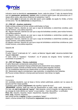 O nosso objetivo é a sua Aprovação


indicativo recai na desinência: escassearam. Assim, nada de colocar “i” nela, da mesma forma
que em passearam, pentearam, cearam (atire a primeira pedra quem não pronunciou um “i”
nesse último verbo, pela óbvia influência do substantivo “ceia”!).
(E) O verbo deter é derivado do verbo ter (assim como conter, da opção A). Então, a forma
correta seria: “Se não detivermos os desperdícios...”.

13 - (TRE AP – Analista Judiciário)
Estão corretas ambas as formas verbais sublinhadas na frase:
(A) Alguém interviu, dizendo ao czar que a caça de borboletas e andorinhas constitue, para
muitos homens, uma prática esportiva.
(B)) Alguém interveio, dizendo ao czar que a caça de borboletas constitui, para muitos homens,
uma prática esportiva.
(C) Alguém interviu, dizendo ao czar que a caça de borboletas e andorinhas constitui, para
muitos homens, uma prática esportiva.
(D) Alguém interveio, dizendo ao czar que a caça de borboletas e andorinhas constitue, para
muitos homens, uma prática esportiva.
(E) Alguém interveio, dizendo ao czar que a caça de borboletas e andorinhas constitue-se, para
muitos homens, uma prática esportiva.

Gabarito: B

Comentário
O verbo “intervir” é derivado do “vir” – assim, se falamos “alguém veio”, devemos também falar
“alguém interveio”.
O outro verbo é “repeteco”. “Constituir”, na 3ª pessoa do singular, forma “constitui”, já
comentado na questão 11.

14 - (TRT 24ª Região – Técnico Judiciário)
O verbo flexionado corretamente está grifado na frase:
(A) Empresários requiseram licença ambiental para desenvolver seus projetos.
(B) Muitos turistas vinherão ao Brasil central, atraídos pelos esportes náuticos.
(C) Os investidores disporam-se a desenvolver um turismo ecológico na região.
(D)) Sobrevieram alguns contratempos, logo resolvidos, no alojamento dos visitantes.
(E) Poucos turistas obteram a licença para permanecer mais tempo na região.

Gabarito: D

Comentário.
Um candidato desatento, que só lesse a forma verbal sublinhada, poderia cair na casca de
banana da FCC nessa questão.
O primeiro verbo grifado (requiseram) não significa “querer de novo”.
“REQUERER” significa “pedir por meio de requerimento ou ação, exigir, pedir, demandar...”.
Por isso, ele não é derivado do “querer”. Não obstante, como é irregular, em algumas formas
se conjuga de modo idêntico ao “querer” (o que explica – mas não justifica – a confusão).
Pres. ind.: requeiro, requeres, requer, requeremos, requereis, requerem;
Pres. subj.: requeira, requeiras, ...
Nas outras formas é regular e segue o paradigma “beber”.
Assim, a forma correta é (A) “Empresários requereram licença ambiental...”.
 