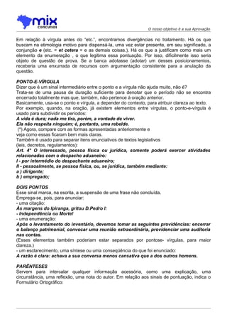 O nosso objetivo é a sua Aprovação


Em relação à vírgula antes do “etc.”, encontramos divergências no tratamento. Há os que
buscam na etimologia motivo para dispensá-la, uma vez estar presente, em seu significado, a
conjunção e (etc. = et cetera = e as demais coisas.). Há os que a justificam como mais um
elemento da enumeração , o que legitima essa pontuação. Por isso, dificilmente isso seria
objeto de questão de prova. Se a banca adotasse (adotar) um desses posicionamentos,
receberia uma enxurrada de recursos com argumentação consistente para a anulação da
questão.

PONTO-E-VÍRGULA
Dizer que é um sinal intermediário entre o ponto e a vírgula não ajuda muito, não é?
Trata-se de uma pausa de duração suficiente para denotar que o período não se encontra
encerrado totalmente mas que, também, não pertence à oração anterior.
Basicamente, usa-se o ponto e vírgula, a depender do contexto, para atribuir clareza ao texto.
Por exemplo, quando, na oração, já existem elementos entre vírgulas, o ponto-e-vírgula é
usado para subdividir os períodos:
A vida é dura; nada me tira, porém, a vontade de viver.
Ela não respeita ninguém; é, portanto, uma rebelde.
 (*) Agora, compare com as formas apresentadas anteriormente e
veja como essas ficaram bem mais claras.
Também é usado para separar itens enunciativos de textos legislativos
(leis, decretos, regulamentos):
Art. 4° O interessado, pessoa física ou jurídica, somente poderá exercer atividades
relacionadas com o despacho aduaneiro:
I - por intermédio do despachante aduaneiro;
II - pessoalmente, se pessoa física, ou, se jurídica, também mediante:
a ) dirigente;
b ) empregado;

DOIS PONTOS
Esse sinal marca, na escrita, a suspensão de uma frase não concluída.
Emprega-se, pois, para anunciar:
- uma citação:
Às margens do Ipiranga, gritou D.Pedro I:
- Independência ou Morte!
- uma enumeração:
Após o levantamento do inventário, devemos tomar as seguintes providências: encerrar
o balanço patrimonial, convocar uma reunião extraordinária, providenciar uma auditoria
nas contas.
(Esses elementos também poderiam estar separados por pontose- vírgulas, para maior
clareza.)
- um esclarecimento, uma síntese ou uma conseqüência do que foi enunciado:
A razão é clara: achava a sua conversa menos cansativa que a dos outros homens.

PARÊNTESES
Servem para intercalar qualquer informação acessória, como uma explicação, uma
circunstância, uma reflexão, uma nota do autor. Em relação aos sinais de pontuação, indica o
Formulário Ortográfico:
 