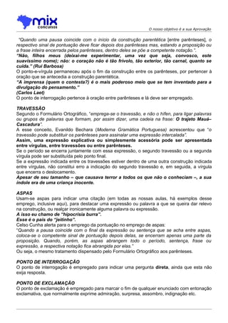 O nosso objetivo é a sua Aprovação


 “Quando uma pausa coincide com o início da construção parentética [entre parênteses], o
respectivo sinal de pontuação deve ficar depois dos parênteses mas, estando a proposição ou
a frase inteira encerrada pelos parênteses, dentro deles se põe a competente notação.”.
“Não, filhos meus (deixai-me experimentar, uma vez que seja, convosco, este
suavíssimo nome); não: o coração não é tão frívolo, tão exterior, tão carnal, quanto se
cuida.” (Rui Barbosa)
O ponto-e-vírgula permaneceu após o fim da construção entre os parênteses, por pertencer à
oração que se antecedia a construção parentética.
“A imprensa (quem o contesta?) é o mais poderoso meio que se tem inventado para a
divulgação do pensamento.”
(Carlos Laet)
O ponto de interrogação pertence à oração entre parênteses e lá deve ser empregado.

TRAVESSÃO
Segundo o Formulário Ortográfico, “emprega-se o travessão, e não o hífen, para ligar palavras
ou grupos de palavras que formam, por assim dizer, uma cadeia na frase: O trajeto Mauá–
Cascadura”.
A esse conceito, Evanildo Bechara (Moderna Gramática Portuguesa) acrescentou que “o
travessão pode substituir os parênteses para assinalar uma expressão intercalada”.
Assim, uma expressão explicativa ou simplesmente acessória pode ser apresentada
entre vírgulas, entre travessões ou entre parênteses.
Se o período se encerra juntamente com essa expressão, o segundo travessão ou a segunda
vírgula pode ser substituída pelo ponto final.
Se a expressão indicada entre os travessões estiver dentro de uma outra construção indicada
entre vírgulas, não constitui erro a indicação do segundo travessão e, em seguida, a vírgula
que encerra o deslocamento.
Apesar de seu tamanho – que causava terror a todos os que não o conheciam –, a sua
índole era de uma criança inocente.

ASPAS
Usam-se aspas para indicar uma citação (em todas as nossas aulas, há exemplos desse
emprego, inclusive aqui), para destacar uma expressão ou palavra a que se queira dar relevo
na construção, ou realçar ironicamente alguma palavra ou expressão.
A isso eu chamo de “hipocrisia burra”.
Esse é o país do “jeitinho”.
Celso Cunha alerta para o emprego da pontuação no emprego de aspas:
“Quando a pausa coincide com o final da expressão ou sentença que se acha entre aspas,
coloca-se o competente sinal de pontuação depois delas, se encerram apenas uma parte da
proposição. Quando, porém, as aspas abrangem todo o período, sentença, frase ou
expressão, a respectiva notação fica abrangida por elas.”
Ou seja, o mesmo tratamento dispensado pelo Formulário Ortográfico aos parênteses.

PONTO DE INTERROGAÇÃO
O ponto de interrogação é empregado para indicar uma pergunta direta, ainda que esta não
exija resposta.

PONTO DE EXCLAMAÇÃO
O ponto de exclamação é empregado para marcar o fim de qualquer enunciado com entonação
exclamativa, que normalmente exprime admiração, surpresa, assombro, indignação etc.
 