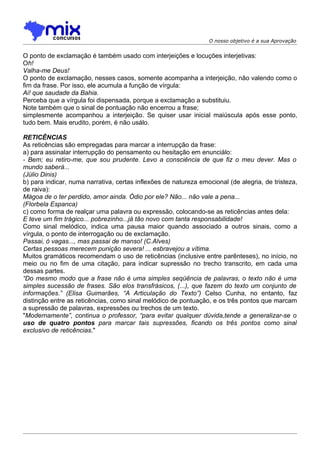 O nosso objetivo é a sua Aprovação


O ponto de exclamação é também usado com interjeições e locuções interjetivas:
Oh!
Valha-me Deus!
O ponto de exclamação, nesses casos, somente acompanha a interjeição, não valendo como o
fim da frase. Por isso, ele acumula a função de vírgula:
Ai! que saudade da Bahia.
Perceba que a vírgula foi dispensada, porque a exclamação a substituiu.
Note também que o sinal de pontuação não encerrou a frase;
simplesmente acompanhou a interjeição. Se quiser usar inicial maiúscula após esse ponto,
tudo bem. Mais erudito, porém, é não usálo.

RETICÊNCIAS
As reticências são empregadas para marcar a interrupção da frase:
a) para assinalar interrupção do pensamento ou hesitação em enunciálo:
- Bem; eu retiro-me, que sou prudente. Levo a consciência de que fiz o meu dever. Mas o
mundo saberá...
(Júlio Dinis)
b) para indicar, numa narrativa, certas inflexões de natureza emocional (de alegria, de tristeza,
de raiva):
Mágoa de o ter perdido, amor ainda. Ódio por ele? Não... não vale a pena...
(Florbela Espanca)
c) como forma de realçar uma palavra ou expressão, colocando-se as reticências antes dela:
E teve um fim trágico... pobrezinho...já tão novo com tanta responsabilidade!
Como sinal melódico, indica uma pausa maior quando associado a outros sinais, como a
vírgula, o ponto de interrogação ou de exclamação.
Passai, ó vagas..., mas passai de manso! (C.Alves)
Certas pessoas merecem punição severa! ... esbravejou a vítima.
Muitos gramáticos recomendam o uso de reticências (inclusive entre parênteses), no início, no
meio ou no fim de uma citação, para indicar supressão no trecho transcrito, em cada uma
dessas partes.
“Do mesmo modo que a frase não é uma simples seqüência de palavras, o texto não é uma
simples sucessão de frases. São elos transfrásicos, (...), que fazem do texto um conjunto de
informações.” (Elisa Guimarães, “A Articulação do Texto”) Celso Cunha, no entanto, faz
distinção entre as reticências, como sinal melódico de pontuação, e os três pontos que marcam
a supressão de palavras, expressões ou trechos de um texto.
"Modernamente”, continua o professor, “para evitar qualquer dúvida,tende a generalizar-se o
uso de quatro pontos para marcar tais supressões, ficando os três pontos como sinal
exclusivo de reticências."
 
