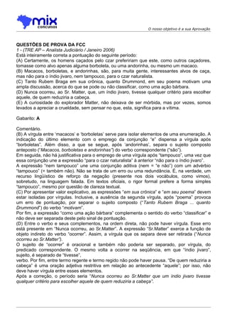 O nosso objetivo é a sua Aprovação



QUESTÕES DE PROVA DA FCC
1 - (TRE AP – Analista Judiciário / Janeiro 2006)
Está inteiramente correta a pontuação do seguinte período:
(A) Certamente, os homens caçados pelo czar prefeririam que este, como outros caçadores,
tomasse como alvo apenas alguma borboleta, ou uma andorinha, ou mesmo um macaco.
(B) Macacos, borboletas, e andorinhas, são, para muita gente, interessantes alvos de caça,
mas não para o índio jivaro, nem tampouco, para o czar naturalista.
(C) Tanto Rubem Braga em sua crônica, quanto Drummond, em seu poema motivam uma
ampla discussão, acerca do que se pode ou não classificar, como uma ação bárbara.
(D) Nunca ocorreu, ao Sr. Matter, que, um índio jivaro, tivesse qualquer critério para escolher
aquele, de quem reduziria a cabeça.
(E) A curiosidade do explorador Matter, não deixava de ser mórbida, mas por vezes, somos
levados a apreciar a crueldade, sem pensar no que, esta, significa para a vítima.

Gabarito: A

Comentário.
(B) A vírgula entre ‘macacos’ e ‘borboletas’ serve para isolar elementos de uma enumeração. A
indicação do último elemento com o emprego da conjunção “e” dispensa a vírgula após
“borboletas”. Além disso, a que se segue, após ‘andorinhas’, separa o sujeito composto
anteposto (“Macacos, borboletas e andorinhas”) do verbo correspondente (“são”).
Em seguida, não há justificativa para o emprego de uma vírgula após “tampouco”, uma vez que
essa conjunção une a expressão “para o czar naturalista” à anterior “não para o índio jivaro”.
A expressão “nem tampouco” une uma conjunção aditiva (nem = “e não”) com um advérbio
“tampouco” (= também não). Não se trata de um erro ou uma redundância. É, na verdade, um
recurso lingüístico de reforço da negação (presente nos dois vocábulos, como vimos),
sobretudo, na linguagem falada. Em textos oficiais, o rigor formal prefere a forma simples
“tampouco”, mesmo por questão de clareza textual.
(C) Por apresentar valor explicativo, as expressões “em sua crônica” e “em seu poema” devem
estar isoladas por vírgulas. Inclusive, a ausência da segunda vírgula, após “poema” provoca
um erro de pontuação, por separar o sujeito composto (“Tanto Rubem Braga ... quanto
Drummond”) do verbo “motivam”.
Por fim, a expressão “como uma ação bárbara” complementa o sentido do verbo “classificar” e
não deve ser separada deste pelo sinal de pontuação.
(D) Entre o verbo e seus complementos, na ordem direta, não pode haver vírgula. Esse erro
está presente em “Nunca ocorreu, ao Sr.Matter”. A expressão “Sr.Matter” exerce a função de
objeto indireto do verbo “ocorrer”. Assim, a vírgula que os separa deve ser retirada (“Nunca
ocorreu ao Sr.Matter”).
O sujeito de “ocorrer” é oracional e também não poderia ser separado, por vírgula, do
predicado correspondente. O mesmo volta a ocorrer na seqüência, em que “índio jivaro”,
sujeito, é separado de “tivesse”,
verbo. Por fim, entre termo regente e termo regido não pode haver pausa. “De quem reduziria a
cabeça” é uma oração adjetiva restritiva em relação ao antecedente “aquele”; por isso, não
deve haver vírgula entre esses elementos.
Após a correção, o período seria “Nunca ocorreu ao Sr.Matter que um índio jivaro tivesse
qualquer critério para escolher aquele de quem reduziria a cabeça”.
 