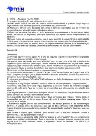 O nosso objetivo é a sua Aprovação



2 - (CEAL – Advogado / Junho 2005)
O período cuja pontuação está inteiramente correta é:
(A) Não sendo político, um ator não deveria jamais candidatar-se a qualquer cargo segundo
julga a maioria dos eleitores que assim, manifestam seu preconceito.
(B) Nômades, por um lado, devassos por outros: é com tais imputações que se revelam, os
preconceitos que, alimentamos em relação aos atores.
(C) De todas as afirmações feitas no texto a que mais impressionou é a de que somos todos,
atores, em virtude do fingimento pelo qual acabamos por regular nosso comportamento no
cotidiano.
(D) Ao se referir ao nosso absenteísmo, está o autor aludindo à nossa inércia, à acomodação
política a que nos entregamos, mesmo nos momentos que exigem uma decisiva participação.
(E) Sendo a democracia, ao mesmo tempo um regime de decisão pessoal, e de representação
coletiva, suscita entre os eleitores, uma notável ambivalência na hora de se decidirem.

Gabarito: D

Comentário.
(A) O único equívoco dessa opção foi a falta da segunda vírgula no isolamento da expressão
“assim”, que poderia, também, vir sem pausa.
Isso porque essa expressão tem valor adverbial, mas, por ser curta e de fácil entendimento,
dispensa a pausa indicada pela vírgula. Assim, deve-se acrescentar uma vírgula antes desse
vocábulo (“julga a maioria dos eleitores que, assim, manifestam seu preconceito”) ou retirar a
que o sucede (“julga a maioria dos eleitores que assim manifestam seu preconceito”).
(B) Há duas opções de construção da primeira passagem:
1 - colocam-se as expressões “por um lado” e “por outros” entre vírgulas, empregando-se, após
“lado”, um ponto-e-vírgula (por questão de clareza textual): “Nômades, por um lado; devassos,
por outros: é com tais imputações...”; ou
2 - retira-se a vírgula após “Nômades” (“Nômades por um lado, devassos por outros: é com tais
imputações...”).
Em seguida, a vírgula após “revelam” separa o verbo de seu complemento, “os preconceitos”.
Finalmente, não pode haver uma vírgula separando o pronome relativo do restante da oração
adjetiva (O certo seria “que se revelam os preconceitos que alimentamos em relação aos
atores”).
(C) A vírgula que isola o predicativo do sujeito “atores” do restante da oração deve ser retirada
para a correção do período: “somos todos atores”.
(E) A expressão adverbial “ao mesmo tempo” deve ser isolada por vírgulas. Poderia também
dispensá-las, por ser um termo curto. O que não pode é colocar somente uma. Faltou a
segunda após “tempo”.
O substantivo ‘regime’ possui dois complementos: “de decisão pessoal” e “de representação
coletiva”. A vírgula antes da conjunção que liga os dois elementos está separando termo
regente (“regime”) do segundo termo regido (“de representação coletiva”), devendo, pois, ser
retirada.
Está correta a vírgula após “coletiva”, pois encerra toda a estrutura adverbial “Sendo a
democracia (...) de representação coletiva”.
Contudo, a que se apresenta após “eleitores” separa o verbo “suscita” de seu complemento
direto “uma notável ambivalência”. Para a correção do período, pode-se acrescentar uma
vírgula após o verbo, isolando, assim, a expressão “entre os eleitores”, ou retirar o já
mencionado sinal.
 
