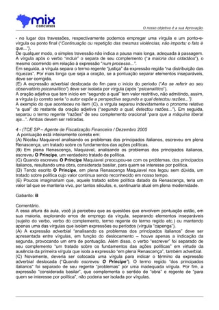 O nosso objetivo é a sua Aprovação


- no lugar dos travessões, respectivamente podemos empregar uma vírgula e um ponto-e-
vírgula ou ponto final (“Continuação ou repetição das mesmas violências, não importa; o fato é
que...”).
De qualquer modo, o simples travessão não indica a pausa mais longa, adequada à passagem.
A vírgula após o verbo “incluir” o separa de seu complemento (“a maioria dos cidadãos”), o
mesmo ocorrendo em relação à expressão “num processo...”.
Em seguida, a vírgula separa o termo regente “justiça” da expressão regida “na distribuição das
riquezas”. Por mais longa que seja a oração, se a pontuação separar elementos inseparáveis,
deve ser corrigida.
(E) A expressão adverbial deslocada do fim para o início do período (“Ao se referir ao seu
observatório psicanalítico”) deve ser isolada por vírgula (após “psicanalítico”).
A oração adjetiva que tem início em “segundo a qual” tem valor restritivo, não admitindo, assim,
a vírgula (o correto seria “o autor expõe a perspectiva segundo a qual detectou razões...”).
A exemplo do que aconteceu no item (C), a virgula separou indevidamente o pronome relativo
“a qual” do restante da oração adjetiva (“segundo a qual, detectou razões...”). Em seguida,
separou o termo regente “razões” de seu complemento oracional “para que a máquina liberal
aja...”. Ambas devem ser retiradas.

4 - (TCE SP – Agente de Fiscalização Financeira / Dezembro 2005
 A pontuação está inteiramente correta em:
(A) Nicolau Maquiavel analisando os problemas dos principados italianos, escreveu em plena
Renascença, um tratado sobre os fundamentos das ações políticas.
(B) Em plena Renascença, Maquiavel, analisando os problemas dos principados italianos,
escreveu O Príncipe, um verdadeiro tratado de política.
(C) Quando escreveu O Príncipe Maquiavel preocupou-se com os problemas, dos principados
italianos, resultando uma obra, considerada basilar, para quem se interesse por política.
(D) Tendo escrito O Príncipe, em plena Renascença Maquiavel nos legou sem dúvida, um
tratado sobre política cujo valor continua sendo reconhecido em nosso tempo.
(E) Poucos imaginariam que, aquele tratado sobre política datado da Renascença, teria um
valor tal que se manteria vivo, por tantos séculos, e, continuaria atual em plena modernidade.

Gabarito: B

Comentário.
A essa altura da aula, você já percebeu que as questões que envolvem pontuação estão, em
sua maioria, explorando erros de emprego da vírgula, separando elementos inseparáveis
(sujeito do verbo, verbo do complemento, termo regente do termo regido etc.) ou mantendo
apenas uma das vírgulas que isolam expressões ou períodos (vírgula “capenga”).
(A) A expressão adverbial “analisando os problemas dos principados italianos” deve ser
apresentada entre vírgulas, em função do deslocamento – houve apenas a indicação da
segunda, provocando um erro de pontuação. Além disso, o verbo “escrever” foi separado de
seu complemento “um tratado sobre os fundamentos das ações políticas” em virtude da
ausência da primeira vírgula que isola a expressão “em plena Renascença”, também adverbial.
(C) Novamente, deveria ser colocada uma vírgula para indicar o término da expressão
adverbial deslocada (“Quando escreveu O Príncipe”). O termo regido “dos principados
italianos” foi separado de seu regente “problemas” por uma inadequada vírgula. Por fim, a
expressão “considerada basilar”, que complementa o sentido de “obra” e regente de “para
quem se interesse por política”, não poderia ser isolada por vírgulas.
 