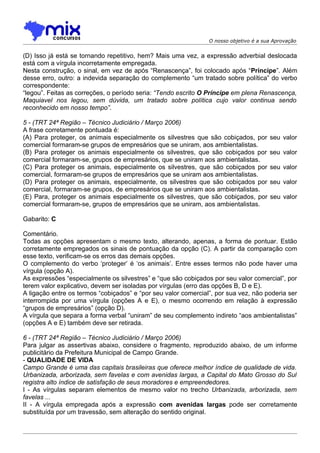 O nosso objetivo é a sua Aprovação


(D) Isso já está se tornando repetitivo, hem? Mais uma vez, a expressão adverbial deslocada
está com a vírgula incorretamente empregada.
Nesta construção, o sinal, em vez de após “Renascença”, foi colocado após “Príncipe”. Além
desse erro, outro: a indevida separação do complemento “um tratado sobre política” do verbo
correspondente:
“legou”. Feitas as correções, o período seria: “Tendo escrito O Príncipe em plena Renascença,
Maquiavel nos legou, sem dúvida, um tratado sobre política cujo valor continua sendo
reconhecido em nosso tempo”.

5 - (TRT 24ª Região – Técnico Judiciário / Março 2006)
A frase corretamente pontuada é:
(A) Para proteger, os animais especialmente os silvestres que são cobiçados, por       seu valor
comercial formaram-se grupos de empresários que se uniram, aos ambientalistas.
(B) Para proteger os animais especialmente os silvestres, que são cobiçados por        seu valor
comercial formaram-se, grupos de empresários, que se uniram aos ambientalistas.
(C) Para proteger os animais, especialmente os silvestres, que são cobiçados por       seu valor
comercial, formaram-se grupos de empresários que se uniram aos ambientalistas.
(D) Para proteger os animais, especialmente, os silvestres que são cobiçados por       seu valor
comercial, formaram-se grupos, de empresários que se uniram aos ambientalistas.
(E) Para, proteger os animais especialmente os silvestres, que são cobiçados, por      seu valor
comercial formaram-se, grupos de empresários que se uniram, aos ambientalistas.

Gabarito: C

Comentário.
Todas as opções apresentam o mesmo texto, alterando, apenas, a forma de pontuar. Estão
corretamente empregados os sinais de pontuação da opção (C). A partir da comparação com
esse texto, verificam-se os erros das demais opções.
O complemento do verbo ‘proteger’ é ‘os animais’. Entre esses termos não pode haver uma
vírgula (opção A).
As expressões “especialmente os silvestres” e “que são cobiçados por seu valor comercial”, por
terem valor explicativo, devem ser isoladas por vírgulas (erro das opções B, D e E).
A ligação entre os termos “cobiçados” e “por seu valor comercial”, por sua vez, não poderia ser
interrompida por uma vírgula (opções A e E), o mesmo ocorrendo em relação à expressão
“grupos de empresários” (opção D).
A vírgula que separa a forma verbal “uniram” de seu complemento indireto “aos ambientalistas”
(opções A e E) também deve ser retirada.

6 - (TRT 24ª Região – Técnico Judiciário / Março 2006)
Para julgar as assertivas abaixo, considere o fragmento, reproduzido abaixo, de um informe
publicitário da Prefeitura Municipal de Campo Grande.
- QUALIDADE DE VIDA
Campo Grande é uma das capitais brasileiras que oferece melhor índice de qualidade de vida.
Urbanizada, arborizada, sem favelas e com avenidas largas, a Capital do Mato Grosso do Sul
registra alto índice de satisfação de seus moradores e empreendedores.
I - As vírgulas separam elementos de mesmo valor no trecho Urbanizada, arborizada, sem
favelas ...
II - A vírgula empregada após a expressão com avenidas largas pode ser corretamente
substituída por um travessão, sem alteração do sentido original.
 
