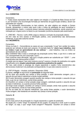 O nosso objetivo é a sua Aprovação


Itens CORRETOS

Comentário.
I - Todas essas expressões têm valor adjetivo em relação a “a Capital do Mato Grosso do Sul”
e, por formarem uma enumeração formada por elementos de igual função sintática, devem ser
separadas por vírgulas.
II - As expressões mencionadas no item anterior, de valor adjetivo em relação a Campo
Grande, apresentam o motivo pelo qual é alto o índice de satisfação de seus moradores e
empreendedores. Assim, o conjunto possui natureza adverbial explicativa, sendo possível sua
indicação por vírgula (como no texto) ou por travessão (conforme proposto pelo examinador).

7 - (TRE MG – Técnico / Julho 2005) Julgue a clareza e correção da proposição abaixo.
(D) Em vista do livre acesso à informação pública, uma característica das democracias
modernas, é que esta costuma ocorrer.
Item INCORRETO.

Comentário.
Vimos na Aula 2 – Concordância os casos em que a expressão “é que” tem caráter de realce,
podendo ser retirada do texto sem prejuízo. O exemplo dado foi “José é que trabalhou, mas
os irmãos é que se aproveitaram do seu esforço.” – José trabalhou, mas os irmãos se
aproveitaram do seu esforço.
Mas CUIDADO! Não é essa a construção da proposição acima. Nela, o que há é o verbo ser
(“é”) acompanhado de uma conjunção (“que”).
Para confirmar essa afirmação, veja que a oração poderia ser substituída por “ISSO”: “...uma
característica das democracias é ISSO”.
A oração que se segue (“que esta costuma ocorrer”) exerce a função de predicativo do sujeito
(classificada como oração subordinada substantiva predicativa do sujeito).
Por isso, está errado o emprego da vírgula separando o sujeito (“uma característica das
democracias modernas”) do predicado correspondente (“é que esta costuma ocorrer.”)

8 - (TRT 8ª Região – Analista Judiciário / Dezembro 2004)
É preciso corrigir os equívocos na pontuação da seguinte frase:
(A) Ao dizer que escolhe seu campo e toma posição, o autor demonstra coragem, pois o
assunto de que trata é melindroso e excita muitas paixões.
(B) O autor demonstra coragem quando escolhe seu campo e toma posição: o assunto de que
trata, a par de ser melindroso, excita fortes paixões.
(C) Escolher um campo e tomar posição exige coragem, sobretudo quando o assunto de que
se trata é melindroso, ou quando provoca fortes paixões.
(D) Exige muita coragem, escolher um campo e tomar posição; ainda mais quando o assunto
por ser melindroso, excita as mais fortes paixões.
(E) Por se tratar de um assunto melindroso, que excita fortes paixões, o autor demonstrou
muita coragem, não hesitando em escolher seu campo e tomar posição.

Gabarito: D

Comentário.
O erro mais comum de pontuação é a vírgula separando o sujeito do predicado.
Na opção (D), o verbo “exigir” foi separado de seu sujeito. Eu pergunto a você: qual é o sujeito
de “exigir”, ou seja, o que “exige muita coragem”? Resposta: “escolher um campo e tomar
 