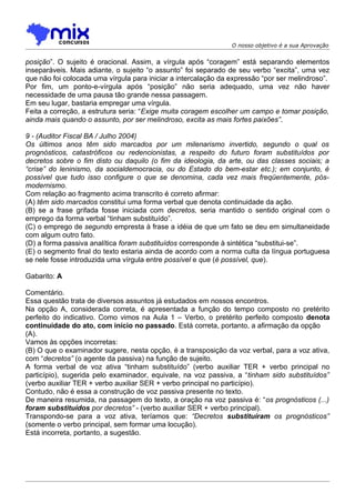 O nosso objetivo é a sua Aprovação


posição”. O sujeito é oracional. Assim, a vírgula após “coragem” está separando elementos
inseparáveis. Mais adiante, o sujeito “o assunto” foi separado de seu verbo “excita”, uma vez
que não foi colocada uma vírgula para iniciar a intercalação da expressão “por ser melindroso”.
Por fim, um ponto-e-vírgula após “posição” não seria adequado, uma vez não haver
necessidade de uma pausa tão grande nessa passagem.
Em seu lugar, bastaria empregar uma vírgula.
Feita a correção, a estrutura seria: “Exige muita coragem escolher um campo e tomar posição,
ainda mais quando o assunto, por ser melindroso, excita as mais fortes paixões”.

9 - (Auditor Fiscal BA / Julho 2004)
Os últimos anos têm sido marcados por um milenarismo invertido, segundo o qual os
prognósticos, catastróficos ou redencionistas, a respeito do futuro foram substituídos por
decretos sobre o fim disto ou daquilo (o fim da ideologia, da arte, ou das classes sociais; a
“crise” do leninismo, da socialdemocracia, ou do Estado do bem-estar etc.); em conjunto, é
possível que tudo isso configure o que se denomina, cada vez mais freqüentemente, pós-
modernismo.
Com relação ao fragmento acima transcrito é correto afirmar:
(A) têm sido marcados constitui uma forma verbal que denota continuidade da ação.
(B) se a frase grifada fosse iniciada com decretos, seria mantido o sentido original com o
emprego da forma verbal “tinham substituído”.
(C) o emprego de segundo empresta à frase a idéia de que um fato se deu em simultaneidade
com algum outro fato.
(D) a forma passiva analítica foram substituídos corresponde à sintética “substitui-se”.
(E) o segmento final do texto estaria ainda de acordo com a norma culta da língua portuguesa
se nele fosse introduzida uma vírgula entre possível e que (é possível, que).

Gabarito: A

Comentário.
Essa questão trata de diversos assuntos já estudados em nossos encontros.
Na opção A, considerada correta, é apresentada a função do tempo composto no pretérito
perfeito do indicativo. Como vimos na Aula 1 – Verbo, o pretérito perfeito composto denota
continuidade do ato, com início no passado. Está correta, portanto, a afirmação da opção
(A).
Vamos às opções incorretas:
(B) O que o examinador sugere, nesta opção, é a transposição da voz verbal, para a voz ativa,
com “decretos” (o agente da passiva) na função de sujeito.
A forma verbal de voz ativa “tinham substituído” (verbo auxiliar TER + verbo principal no
particípio), sugerida pelo examinador, equivale, na voz passiva, a “tinham sido substituídos”
(verbo auxiliar TER + verbo auxiliar SER + verbo principal no particípio).
Contudo, não é essa a construção de voz passiva presente no texto.
De maneira resumida, na passagem do texto, a oração na voz passiva é: “os prognósticos (...)
foram substituídos por decretos” - (verbo auxiliar SER + verbo principal).
Transpondo-se para a voz ativa, teríamos que: “Decretos substituíram os prognósticos”
(somente o verbo principal, sem formar uma locução).
Está incorreta, portanto, a sugestão.
 