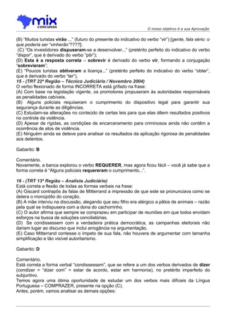 O nosso objetivo é a sua Aprovação


(B) “Muitos turistas virão ...” (futuro do presente do indicativo do verbo “vir”) [gente, fala sério: o
que poderia ser “vinherão”????];
 (C) “Os investidores dispuseram-se a desenvolver...” (pretérito perfeito do indicativo do verbo
“dispor”, que é derivado do verbo “pôr”);
(D) Esta é a resposta correta – sobrevir é derivado do verbo vir, formando a conjugação
“sobrevieram”;
(E) “Poucos turistas obtiveram a licença...” (pretérito perfeito do indicativo do verbo “obter”,
que é derivado do verbo “ter”).
15 - (TRT 22ª Região – Técnico Judiciário / Novembro 2004)
O verbo flexionado de forma INCORRETA está grifado na frase:
(A) Com base na legislação vigente, os promotores propuseram às autoridades responsáveis
as penalidades cabíveis.
(B)) Alguns policiais requiseram o cumprimento do dispositivo legal para garantir sua
segurança durante as diligências.
(C) Estudam-se alterações no conteúdo de certas leis para que elas dêem resultados positivos
no controle da violência.
(D) Apesar de rígidas, as condições de encarceramento para criminosos ainda não contêm a
ocorrência de atos de violência.
(E) Ninguém ainda se deteve para analisar os resultados da aplicação rigorosa de penalidades
aos detentos.

Gabarito: B

Comentário.
Novamente, a banca explorou o verbo REQUERER, mas agora ficou fácil – você já sabe que a
forma correta é “Alguns policiais requereram o cumprimento...”.

16 - (TRT 13ª Região – Analista Judiciário)
Está correta a flexão de todas as formas verbais na frase:
(A) Giscard contrapôs às falas de Mitterrand a impressão de que este se pronunciava como se
detera o monopólio do coração.
(B) A mãe interviu na discussão, alegando que seu filho era alérgico a pêlos de animais – razão
pela qual se indispusera com a dona do cachorrinho.
(C) O autor afirma que sempre se comprazeu em participar de reuniões em que todos envidam
esforços na busca de soluções conciliatórias.
(D)) Se condissessem com a verdadeira prática democrática, as campanhas eleitorais não
dariam lugar ao discurso que inclui arrogância na argumentação.
(E) Caso Mitterrand contesse o ímpeto de sua fala, não houvera de argumentar com tamanha
simplificação e tão visível autoritarismo.

Gabarito: D

Comentário.
Está correta a forma verbal “condissessem”, que se refere a um dos verbos derivados de dizer
(condizer = “dizer com” = estar de acordo, estar em harmonia), no pretérito imperfeito do
subjuntivo.
Temos agora uma ótima oportunidade de estudar um dos verbos mais difíceis da Língua
Portuguesa – COMPRAZER, presente na opção (C).
Antes, porém, vamos analisar as demais opções:
 