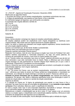 O nosso objetivo é a sua Aprovação


10 - (TCE SP – Agente de Fiscalização Financeira / Dezembro 2005)
Atente para as seguintes frases:
I. Os jovens da França, que se sentem marginalizados, incendeiam automóveis nas ruas.
II. A lógica da globalização, que espolia os mais fracos, é fria e calculista.
III. Inútil tentar apagar as fogueiras, que continuarão a se alastrar.
A supressão das vírgulas alterará o sentido de
(A) I, II e III.
(B) I e II, somente.
(C) II e III, somente.
(D) I e III, somente.
(E) II, somente.

Gabarito: A

Comentário.
Agora, iremos estudar o emprego da vírgula em orações subordinadas adjetivas.
As orações adjetivas podem ser explicativas (com vírgula obrigatória) ou restritivas (com
vírgula proibida). Não existe caso de vírgula opcional em orações adjetivas.
Assim, ao retirar a vírgula que antecede uma oração adjetiva explicativa, iremos transformá-la
em uma oração adjetiva restritiva.
Vamos a um exemplo que, de tão banal, facilita a compreensão.
“Vicente visitou sua namorada que mora no Ceará.”
Pergunta: quantas namoradas Vicente possui?
Resposta: Com certeza, mais de uma. Isso porque a oração “que mora em Fortaleza” tem valor
adjetivo restritivo (equivalente a “namorada cearense”). Ou seja, em outras palavras, do
universo de namoradas de Vicente, a que mora no Ceará recebeu sua visita.
Já em “Vicente visitou sua namorada, que mora no Ceará”, estamos afirmando que ele tem só
uma namorada e que esta namorada mora no Ceará. Notou a diferença que uma simples
vírgula emprega na vida sentimental do Vicente? Depois ficam falando por aí que o cara é
mulherengo. Pobrezinho!!! O problema é só de pontuação!
Esse é o raciocínio que iremos levar para as questões que envolvem a pontuação em orações
subordinadas adjetivas. Com vírgula: explicativa;
sem vírgula: restritiva.
I - Em “Os jovens da França, que se sentem marginalizados, incendeiam automóveis nas
ruas.”, afirma-se que todos os jovens da França sentem-se marginalizados e incendeiam os
automóveis. Já a retirada da vírgula restringe o conceito de “jovens”. Passa-se a afirmar que
somente os jovens franceses que se sentem marginalizados são capazes de praticar tal
vandalismo. Os demais, não. Notou a diferença significativa entre uma construção e outra? A
retirada da vírgula altera o alcance e o sentido da oração subordinada.
Vejamos as demais.
II. A retirada da vírgula em “A lógica da globalização que espolia os mais fracos é fria e
calculista” faz supor que há mais de uma lógica da globalização, e que somente a que espolia
os fracos é fria e calculista. Altera-se, assim, o significado do referente.
III. Com a vírgula, esse “que” é uma conjunção explicativa, equivalente a “porque”. Afirma-se
que é inútil tentar apagar as fogueiras, pois elas continuarão a se alastrar.
Retirando-se a vírgula, a interpretação que se dá é outra. O “que” passa a ser um pronome
relativo e a oração, agora, é classificada como subordinada adjetiva restritiva. Afirma-se é inútil
a tentativa de apagamento das fogueiras que se alastrarão.
Assim, em todas as três construções, houve alteração semântica após a retirada da vírgula.
 
